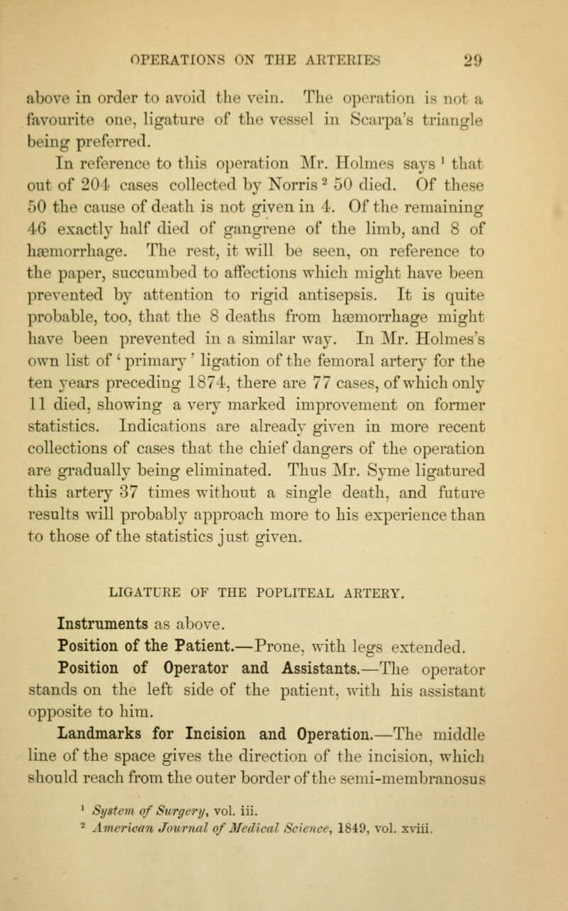 above in order to avoid the vein. The operation is nol a favourite one, ligature of the vessel in Scarpa's triangle being preferred. In reference to this operation Mr, Holmes says ' thai out of 204 cases collected by Norris2 -j<> died. Of these 50 the cause of death is not given in 4. Of the remaining 46 exactly half died of gangrene of the limb, and 8 of hemorrhage. The rest, it will be seen, on reference to the paper, succumbed to affections which might have been prevented by attention to rigid antisepsis. It is quite probable, too, that the 8 deaths from heemorrhage might have been prevented in a similar way. In Mr. Holmes's own list of ' primary ' ligation of the femoral artery for the ten years preceding 1874, there are 77 cases, of which only 11 died, showing a very marked improvement on former statistics. Indications are already given in more recent collections of cases that the chief dangers of the operation are gradually being eliminated. Thus Mr. Syme ligatured this artery 37 times without a single death, and future results will probably approach more to his experience than to those of the statistics just given. LIGATURE OF THE POPLITEAL ARTERY. Instruments as above. Position of the Patient.—Prone, with legs extended. Position of Operator and Assistants.—The operator stands on the left side of the patient, with his assistant opposite to him. Landmarks for Incision and Operation.—The middle line of the space gives the direction of the incision, which should reach from the outer border of the semi-membranosus 1 System of Surgery, vol. iii. - American Journal of Medical Science, 1849, vol. xviii.