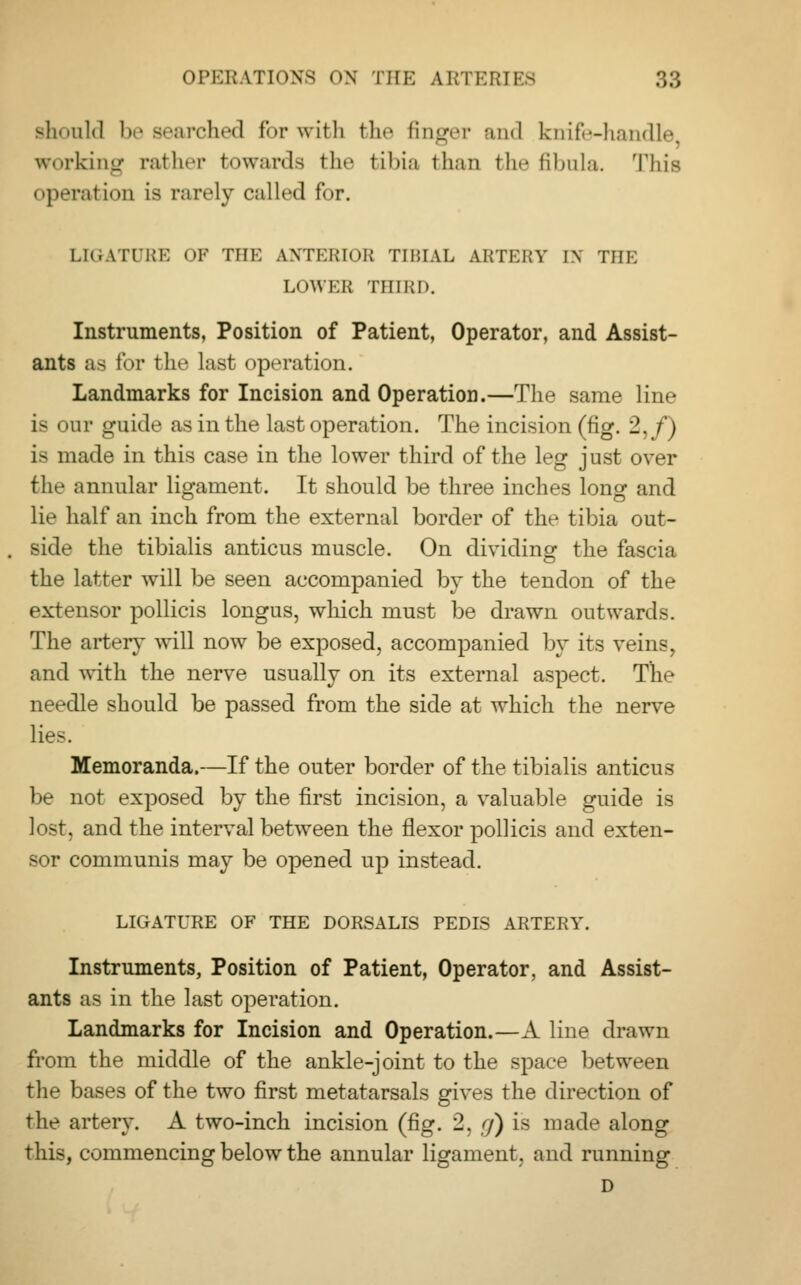 Bhould be searched for with the finger mid knife-handle working rather towards the tibia than the fibula. This operation is rarely called for. LIGATURE OF THE ANTERIOR TIBIAL ARTERY IN THE LOWER THIRD. Instruments, Position of Patient, Operator, and Assist- ants as for the last operation. Landmarks for Incision and Operation.—The same line La <>ur guide as in the last operation. The incision (fig. 2,/) is made in this case in the lower third of the leg just over the annular ligament. It should be three inches lono- and lie half an inch from the external border of the tibia out- side the tibialis anticus muscle. On dividing the fascia the latter will be seen accompanied by the tendon of the extensor pollicis longus, which must be drawn outwards. The artery will now be exposed, accompanied by its veins, and with the nerve usually on its external aspect. The needle should be passed from the side at which the nerve lies. Memoranda.—If the outer border of the tibialis anticus be not exposed by the first incision, a valuable guide is lost, and the interval between the flexor pollicis and exten- sor communis may be opened up instead. LIGATURE OF THE DORSALIS PEDIS ARTERY. Instruments, Position of Patient, Operator, and Assist- ants as in the last operation. Landmarks for Incision and Operation.—A line drawn from the middle of the ankle-joint to the space between the bases of the two first metatarsals gives the direction of the artery. A two-inch incision (fig. 2, g) is made along this, commencing below the annular ligament, and running D