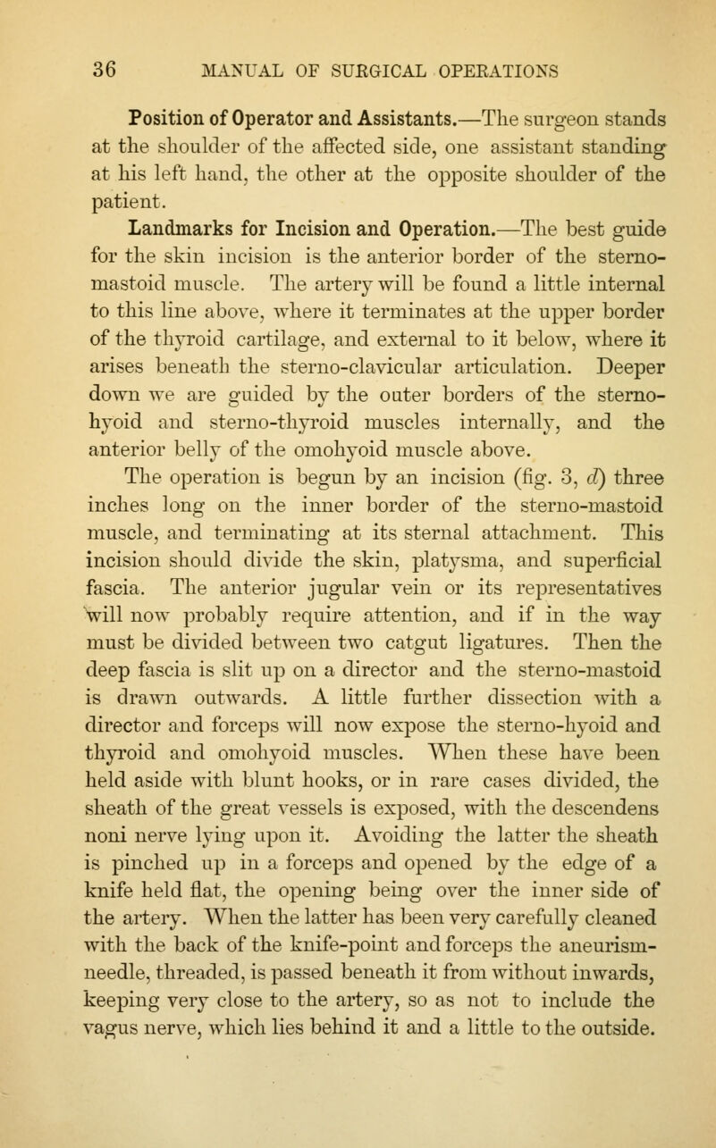 Position of Operator and Assistants.—The surgeon stands at the shoulder of the affected side, one assistant standing at his left hand, the other at the opposite shoulder of the patient. Landmarks for Incision and Operation.—The best guide for the skin incision is the anterior border of the sterno- mastoid muscle. The artery will be found a little internal to this line above, where it terminates at the upper border of the thyroid cartilage, and external to it below, where it arises beneath the sterno-clavicular articulation. Deeper down we are guided by the outer borders of the sterno- hyoid and sterno-thyroid muscles internally, and the anterior belly of the omohyoid muscle above. The operation is begun by an incision (fig. 3, d) three inches long on the inner border of the sterno-mastoid muscle, and terminating at its sternal attachment. This incision should divide the skin, platysma, and superficial fascia. The anterior jugular vein or its representatives will now probably require attention, and if in the way must be divided between two catgut ligatures. Then the deep fascia is slit up on a director and the sterno-mastoid is drawn outwards. A little further dissection with a director and forceps will now expose the sterno-hyoid and thyroid and omohyoid muscles. When these have been held aside with blunt hooks, or in rare cases divided, the sheath of the great vessels is exposed, with the descendens noni nerve lying upon it. Avoiding the latter the sheath is pinched up in a forceps and opened by the edge of a knife held flat, the opening being over the inner side of the artery. When the latter has been very carefully cleaned with the back of the knife-point and forceps the aneurism- needle, threaded, is passed beneath it from without inwards, keeping very close to the artery, so as not to include the vagus nerve, which lies behind it and a little to the outside.
