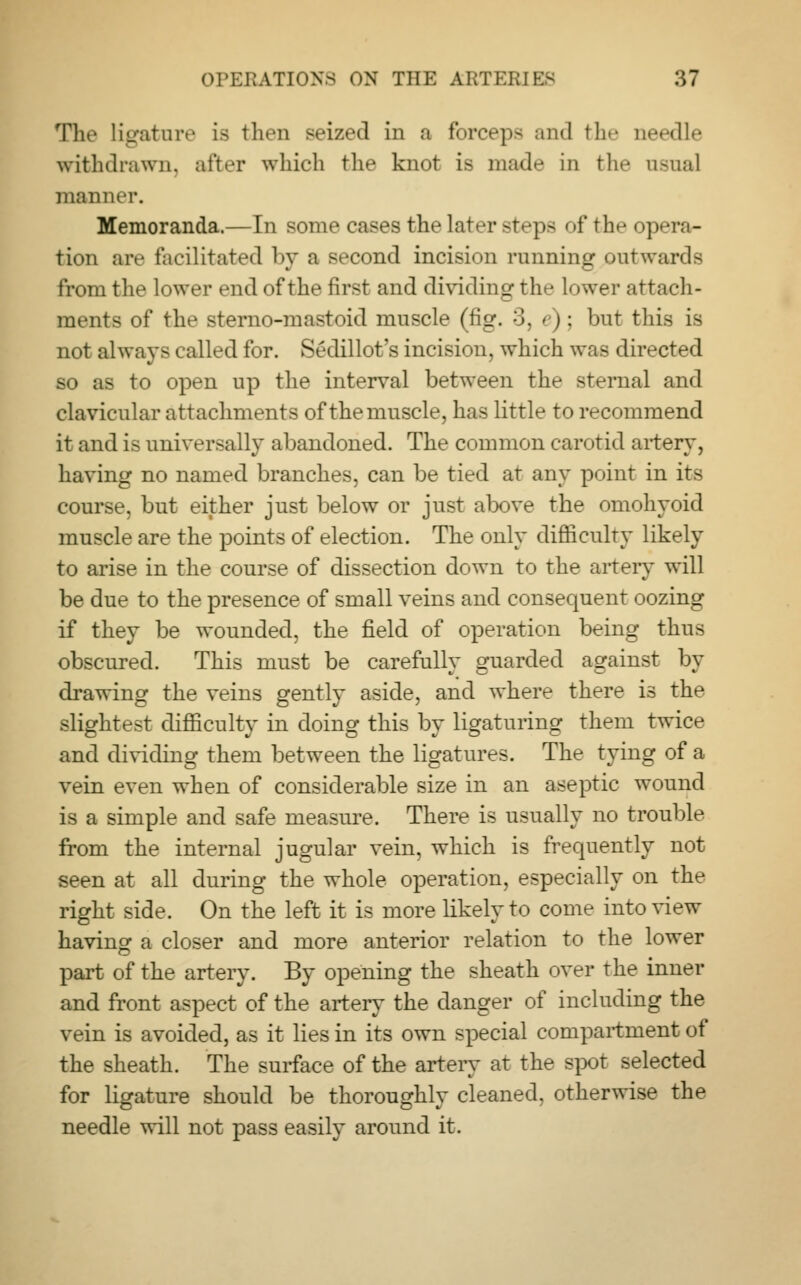 The Ligature Is then seized in a forceps and the needle withdrawn, after which the knot is mad'- in the usual manner. Memoranda.—In some cases thelatt r steps of the opera- tion are facilitated by a second incision running outwards from the lower end of the first and dividing the lower attach- ments of the sterno-mastoid muscle (fig. 3, '•): but this is not always called for. Sedillot's incision, which was directed so as to open up the interval between the sternal and clavicular attachments of the muscle, has little to recommend it and is universally abandoned. The common carotid artery, having no named branches, can be tied at any point in its course, but either just below or just above the omohyoid muscle are the points of election. The only difficulty likely to arise in the course of dissection down to the artery will be due to the presence of small veins and consequent oozing if they be wounded, the field of operation being thus obscured. This must be carefully guarded against by drawing the veins gently aside, and where there is the slightest difficulty in doing this by ligaturing them twice and dividing them between the ligatures. The tying of a vein even when of considerable size in an aseptic wound is a simple and safe measure. There is usually no trouble from the internal jugular vein, which is frequently not seen at all during the whole operation, especially on the right side. On the left it is more likely to come into view having a closer and more anterior relation to the lower part of the artery. By opening the sheath over the inner and front aspect of the artery the danger of including the vein is avoided, as it lies in its own special compartment of the sheath. The surface of the artery at the spot selected for ligature should be thoroughly cleaned, otherwise the needle will not pass easily around it.