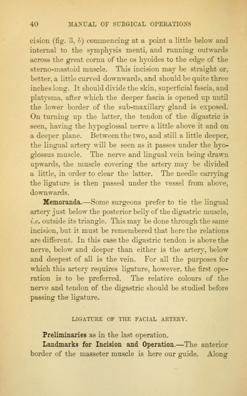 cision (fig. 3, 7>) commencing at a point a little below and internal to the symphysis menti. and running outwards across the great cornu of the os hyoides to the edge of the sterno-mastoid muscle. This incision may be straight or. better, a little curved downwards, and should be quite three inches long. It should divide the skin, superficial fascia, and platysma. after which the deeper fascia is opened up until the lower border of the sub-maxillary gland is exposed. On turning up the latter, the tendon of the digastric is seen, having the hypoglossal nerve a little above it and on a deeper plane. Between the two, and still a little deeper, the lingual artery will be seen as it passes under the hyo- glossus muscle. The nerve and lingual vein being drawn upwards, the muscle covering the artery may be divided a little, in order to clear the latter. The needle caiTvinsr the ligature is then passed under the vessel from above, downwards. Memoranda.—Some surgeons prefer to tie the lingual artery just below the posterior belly of the digastric muscle, i.e. outside its triangle. This may be done through the same incision, but it must be remembered that here the relations are different. In this case the digastric tendon is above the nerve, below and deeper than either is the artery, below and deepest of all is the vein. For all the purposes for which this artery requires ligature, however, the first ope- ration is to be preferred. The relative colours of the nerve and tendon of the digastric should be studied before passing the ligature. LIGATURE OF THE FACIAL ARTERY. Preliminaries as in the last operation. Landmarks for Incision and Operation.—The anterior border of the masseter muscle is here our guide. Along