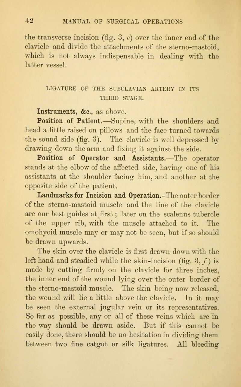 the transverse incision (fig. 3, e) over the inner end of the clavicle and divide the attachments of the sterno-mastoid, which is not always indispensable in dealing with the latter vessel. LIGATURE OF THE SUBCLAVIAN ARTERY IN ITS THIRD STAGE. Instruments, &c, as above. Position of Patient.—Supine, with the shoulders and head a little raised on pillows and the face turned towards the sound side (fig. 3). The clavicle is well depressed by drawing down the arm and fixing it against the side. Position of Operator and Assistants.—The operator stands at the elbow of the affected side, having one of his assistants at the shoulder facing him, and another at the opposite side of the patient. Landmarks for Incision and Operation.-The outer border of the sterno-mastoid muscle and the line of the clavicle are our best guides at first; later on the scalenus tubercle of the upper rib, with the muscle attached to it. The omohyoid muscle may or may not be seen, but if so should be drawn upwards. The skin over the clavicle is first drawn down with the left hand and steadied while the skin-incision (fig. 3,/) is made by cutting firmly on the clavicle for three inches, the inner end of the wound lying over the outer border of the sterno-mastoid muscle. The skin being now released, the wound will lie a little above the clavicle. In it may be seen the external jugular vein or its representatives. So far as possible, any or all of these veins which are in the way should be drawn aside. But if this cannot be easily done, there should be no hesitation in dividing them between two fine catgut or silk ligatures. All bleeding