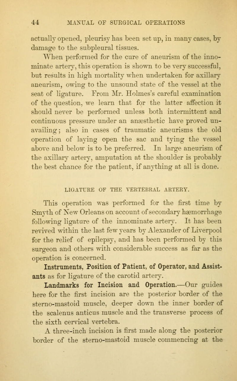 actually opened, pleurisy has been set up, in many cases, by damage to the subpleural tissues. AVhen performed for the cure of aneurism of the inno- minate artery, this operation is shown to be very successful, but results in high mortality when undertaken for axillary aneurism, owing to the unsound state of the vessel at the seat of ligature. From Mr. Holmes's careful examination of the question, we learn that for the latter affection it should never be performed unless both intermittent and continuous pressure under an anaesthetic have proved un- availing; also in cases of traumatic aneurisms the old operation of laying open the sac and tying the vessel above and below is to be preferred. In large aneurism of the axillary artery, amputation at the shoulder is probably the best chance for the patient, if anything at all is done. LIGATURE OF THE VERTEBRAL ARTERY. This operation was performed for the first time by Smyth of Xew Orleans on account of secondary haemorrhage following ligature of the innominate arterv. It has been revived within the last few years by Alexander of Liverpool for the relief of epilepsy, and has been performed by this suro-eon and others with considerable success as far as the operation is concerned. Instruments, Position of Patient, of Operator, and Assist- ants as for ligature of the carotid artery. Landmarks for Incision and Operation.—Our guides here for the first incision are the posterior border of the sterno-mastoid muscle, deeper down the inner border of the scalenus anticus muscle and the transverse process of the sixth cervical vertebra. A three-inch incision is first made along the posterior border of the sterno-mastoid muscle commencing at the