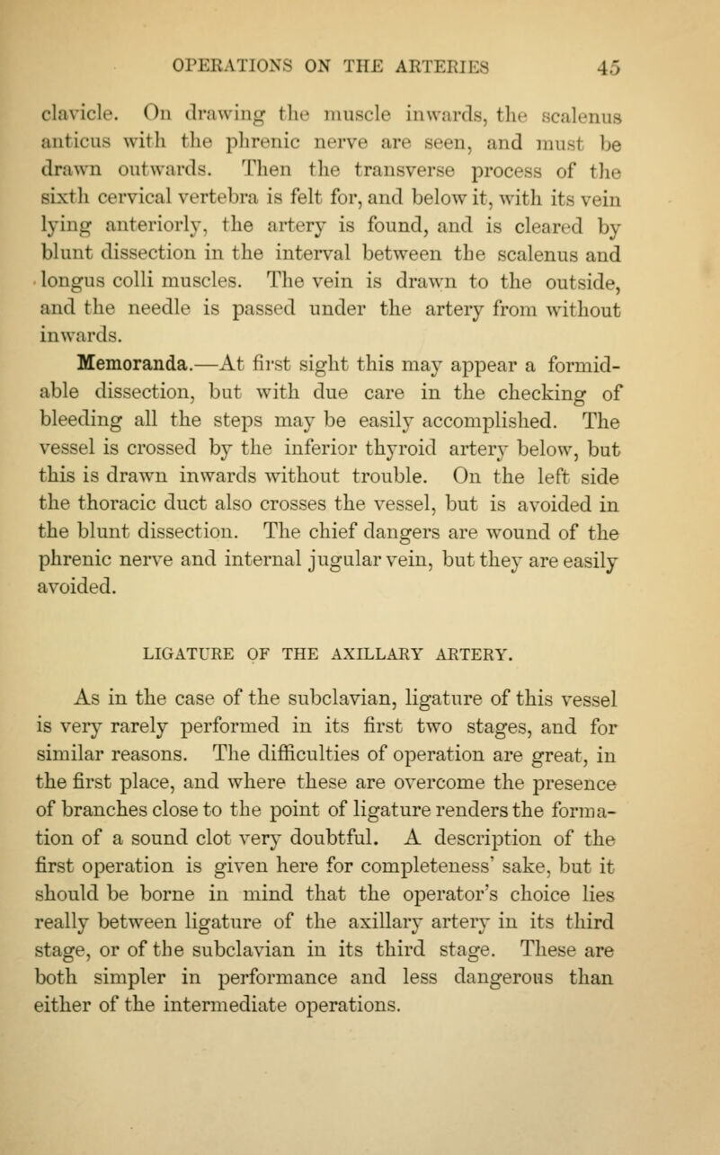 clavicle. On drawing the muscle Inwards, the scalenus anticus with the phrenic nerve are seen, and musl be drawn outwards. Then the transverse process of the sixth cervical vertebra is felt for, and below it, with its vein lying anteriorly, 1 lie artery is found, and is cleared by blunt dissection in the interval between the scalenus and longus colli muscles. The vein is drawn to the outside, and the needle is passed under the artery from without inwards. Memoranda.—At first sight this may appear a formid- able dissection, but with due care in the checking of bleeding all the steps may be easily accomplished. The vessel is crossed by the inferior thyroid artery below, but this is drawn inwards without trouble. On the left side the thoracic duct also crosses the vessel, but is avoided in the blunt dissection. The chief dangers are wound of the phrenic nerve and internal jugular vein, but they are easily avoided. LIGATURE OF THE AXILLARY ARTERY. As in the case of the subclavian, ligature of this vessel is very rarely performed in its first two stages, and for similar reasons. The difficulties of operation are great, in the first place, and where these are overcome the presence of branches close to the point of ligature renders the forma- tion of a sound clot very doubtful. A description of the first operation is given here for completeness' sake, but it should be borne in mind that the operator's choice lies really between ligature of the axillary artery in its third stage, or of the subclavian in its third stage. These are both simpler in performance and less dangerous than either of the intermediate operations.