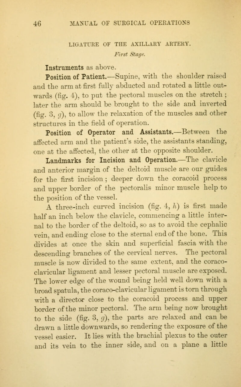LIGATURE OF THE AXILLARY ARTERY. First Stage. Instruments as above. Position of Patient.—Supine, with the shoulder raised and the arm at first fully abducted and rotated a little out- wards (fig. 4), to put the pectoral muscles on the stretch ; later the arm should be brought to the side and inverted (fig. 3. '/). to allow the relaxation of the muscles and other structures in the field of operation. Position of Operator and Assistants.—Between the affected arm and the patient's side, the assistants standing, one at the affected, the other at the opposite shoulder. Landmarks for Incision and Operation.—The clavicle and anterior margin of the deltoid muscle are our guides for the first incision : deeper down the coracoid process and upper border of the pectoralis minor muscle help to the position of the vessel. A three-inch curved incision (fig. 4, It) is first made half an inch below the clavicle, commencing a little inter- nal to the border of the deltoid, so as to avoid the cephalic vein, and ending close to the sternal end of the bone. This divides at once the skin and superficial fascia with the descending branches of the cervical nerves. The pectoral muscle is now divided to the same extent, and the coraco- clavicular ligament and lesser pectoral muscle are exposed. The lower edo^e of the wound being held well down with a broad spatula, the coraco-clavicular ligament is torn through with a director close to the coracoid process and upper border of the minor pectoral. The arm being now brought to the side (fig. 3, </), the parts are relaxed and can be drawn a little downwards, so rendering the exposure of the vessel easier. It lies with the brachial plexus to the outer and its vein to the inner side, and on a plane a little