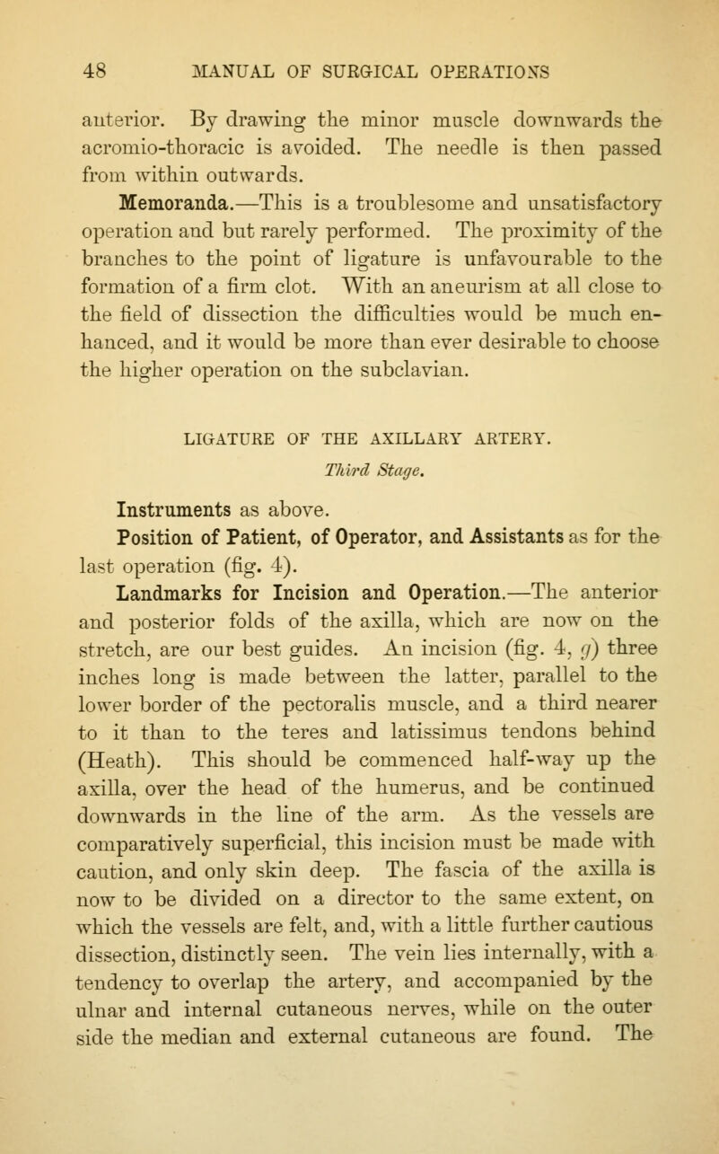anterior. By drawing the minor muscle downwards the acromio-thoracic is avoided. The needle is then passed from within outwards. Memoranda.—This is a troublesome and unsatisfactory operation and but rarely performed. The proximity of the branches to the point of ligature is unfavourable to the formation of a firm clot. With an aneurism at all close to the field of dissection the difficulties would be much en- hanced, and it would be more than ever desirable to choose the higher operation on the subclavian. LIGATURE OF THE AXILLARY ARTERY. Third Stage. Instruments as above. Position of Patient, of Operator, and Assistants as for the last operation (fig. 4). Landmarks for Incision and Operation.—The anterior and posterior folds of the axilla, which are now on the stretch, are our best guides. An incision (fig. 4, g) three inches long is made between the latter, parallel to the lower border of the pectoralis muscle, and a third nearer to it than to the teres and latissimus tendons behind (Heath). This should be commenced half-way up the axilla, over the head of the humerus, and be continued downwards in the line of the arm. As the vessels are comparatively superficial, this incision must be made with caution, and only skin deep. The fascia of the axilla is now to be divided on a director to the same extent, on which the vessels are felt, and, with a little further cautious dissection, distinctly seen. The vein lies internally, with a tendency to overlap the artery, and accompanied by the ulnar and internal cutaneous nerves, while on the outer side the median and external cutaneous are found. The
