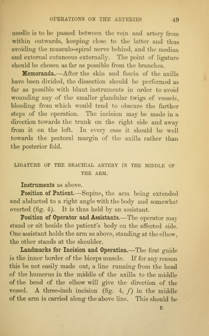 net'dli- is bo be passed between the win and artery from within outwards, keeping close to the latter and thus avoiding the musculo-spiral nerw behind, and the median and externa] cutaneous externally. The point of ligatun- should be chosen as far as possible from the branches. Memoranda.—After the skin and fascia of the axilla have been divided, the dissection should be performed as far as possible with blunt instruments in order to avoid wounding any of the smaller glandular twigs of vessels, bleeding from which would tend to obscure the further steps of the operation. The incision may be made in a direction towards the trunk on the right side and away from it on the left. In every case it should be well towards the pectoral margin of the axilla rather than the posterior fold. LIGATURE OF THE BRACHIAL ARTERY IN THE MIDDLE OF THE ARM. Instruments as above. Position of Patient.—Supine, the arm being extended and abducted to a right angle with the body and somewhat everted (fig. 4). It is thus held by an assistant. Position of Operator and Assistants.—The operator may stand or sit beside the patient's body on the affected side. One assistant holds the arm as above, standing at the elbow, the other stands at the shoulder. Landmarks for Incision and Operation.—The first guide is the inner border of the biceps muscle. If for any reason this be not easily made out, a line running from the head of the humerus in the middle of the axilla to the middle of the bend of the elbow will give the direction of the vessel. A three-inch incision (fig. 4, /) in the middle of the arm is carried along the above line. This should be E