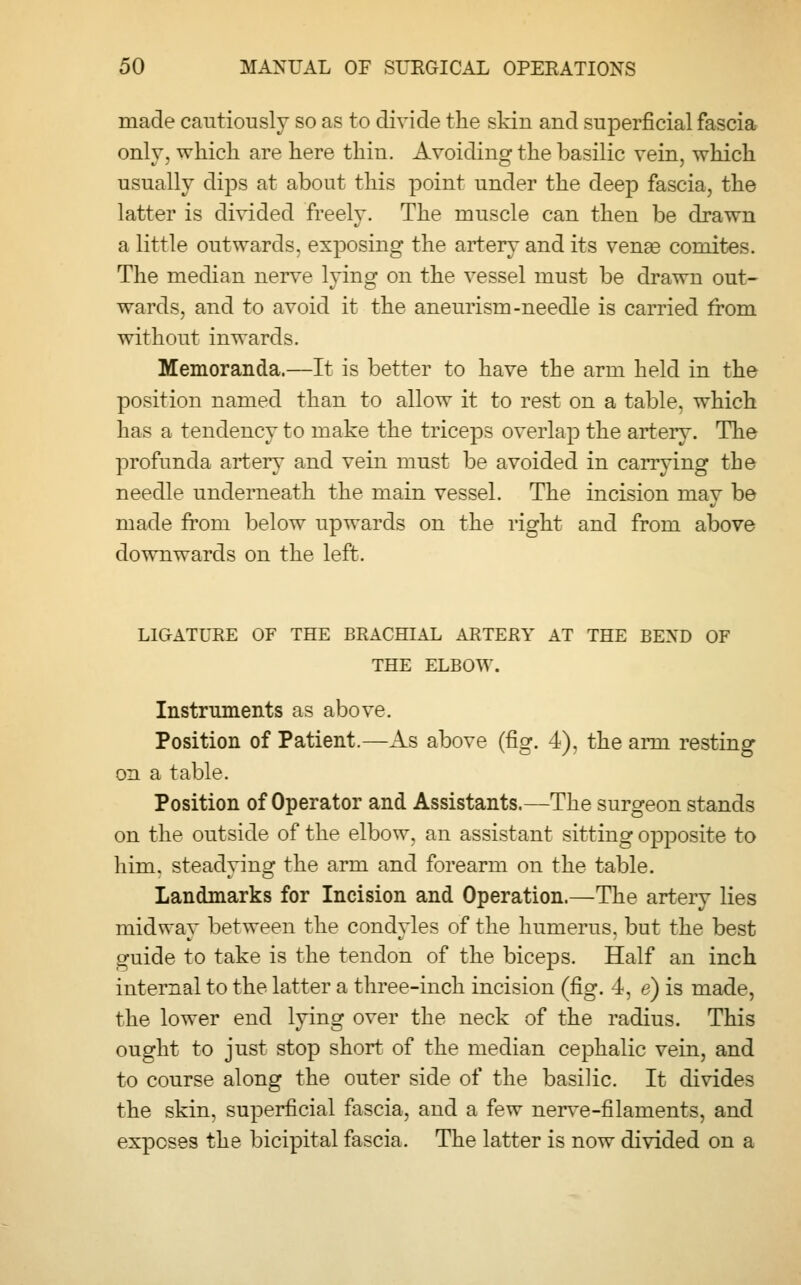 made cautiously so as to divide the skin and superficial fascia onlv, which are here thin. Avoiding the basilic vein, which usually dips at about this point under the deep fascia, the latter is divided freely. The muscle can then be drawn a little outwards, exposing the artery and its vense comites. The median nerve lying on the vessel must be drawn out- wards, and to avoid it the aneurism-needle is carried from without inwards. Memoranda.—It is better to have the arm held in the position named than to allow it to rest on a table, which has a tendency to make the triceps overlap the artery. The profunda artery and vein must be avoided in carrying the needle underneath the main vessel. The incision may be made from below upwards on the right and from above downwards on the left. LIGATURE OF THE BRACHIAL ARTERY AT THE BEND OF THE ELBOW. Instruments as above. Position of Patient.—As above (fig. 4), the arm resting on a table. Position of Operator and Assistants.—The surgeon stands on the outside of the elbow, an assistant sitting opposite to him. steadvinsf the arm and forearm on the table. Landmarks for Incision and Operation.—The artery lies midway between the condyles of the humerus, but the best guide to take is the tendon of the biceps. Half an inch internal to the latter a three-inch incision (fig. 4, e) is made, the lower end lying over the neck of the radius. This ought to just stop short of the median cephalic vein, and to course along the outer side of the basilic. It divides the skin, superficial fascia, and a few nerve-filaments, and exposes the bicipital fascia. The latter is now divided on a