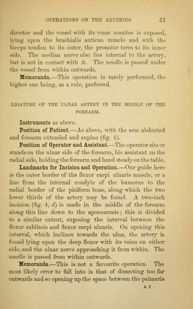 director and the vessel with its vena' comites is exp Lying apon tlic brachialis anticns muscle and with the biceps tendon to its outer, the pronator teres to its inner Bide. The median nerve also lies internal to the artery, but is not in contact with it. The needle is passed under the vessel from within outwards. Memoranda.—This operation is rarely performed, the higher one being, as a rule, preferred. LIGATURE OF THE ULNAR ARTERY IX THE MIDDLE OF THE FOREARM. Instruments as above. Position of Patient.—As above, with the arm abducted and forearm extended and supine (fig. J). Position of Operator and Assistant.—The operator sits or stands on the ulnar side of the forearm, his assistant on the radial side, holding the forearm and hand steady on the table. Landmarks for Incision and Operation.—Our guide here is the outer border of the flexor carpi ulnaris muscle, or a line from the internal condyle of the humerus to the radial border of the pisiform bone, along which the two lower thirds of the artery may be found. A two-inch incision (fig. 4, cl) is made in the middle of the forearm along this line down to the aponeurosis; this is divided to a similar extent, exposing the interval between the flexor sublimis and flexor carpi ulnaris. On opening this interval, which inclines towards the ulna, the artery is found lying upon the deep flexor with its veins on either side, and the ulnar nerve approaching it from within. The needle is passed from within outwards. Memoranda.—This is not a favourite operation. The most likely error to fall into is that of dissecting too far outwards and so opening up the space between the palmaris E 2