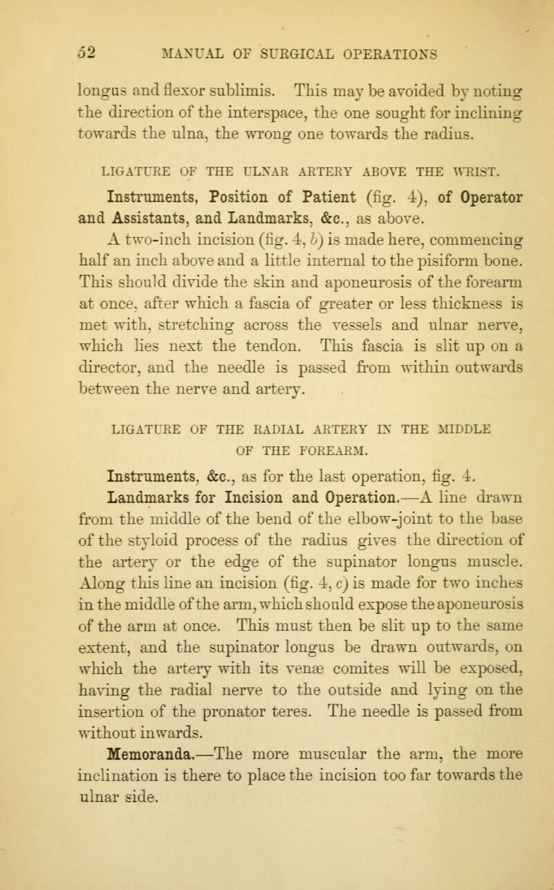 longus and flexor sublimis. This may be avoided by noting the direction of the interspace, the one sought for inclining towards the ulna, the wrong one towards the radius. LIGATURE OF THE ULNAR ARTERY ABOVE THE WMST. Instruments, Position of Patient (fig. 4), of Operator and Assistants, and Landmarks, &c. as above. A two-inch incision (fig. 4. &) is made here, commencing half an inch above and a little internal to the pisiform bone. This should divide the skin and aponeurosis of the forearm at once, after which a fascia of greater or less thickness is met with, stretching across the vessels and ulnar nerve, which lies next the tendon. This fascia is slit up on a director, and the needle is passed from within outwards between the nerre and artery. LIGATURE OF THE RADIAL ARTERY EN' THE MIDDLE OF THE FOREARM. Instruments, &c, as for the last operation, fig. 4. Landmarks for Incision and Operation.—A line drawn from the middle of the bend of the elbow-joint to the base of the styloid process of the radius gives the direction of the artery or the edge of the supinator longus muscle. Along this line an incision (fig. 4, c) is made for two inches in the middle of the arm, which should expose the aponeurosis of the arm at once. This must then be slit up to the same extent, and the supinator longus be drawn outwards, on which the artery with its venae comites will be exposed, having the radial nerve to the outside and lying on the insertion of the pronator teres. The needle is passed from without inwards. Memoranda.—The more muscular the arm, the more inclination is there to place the incision too far towards the ulnar side.