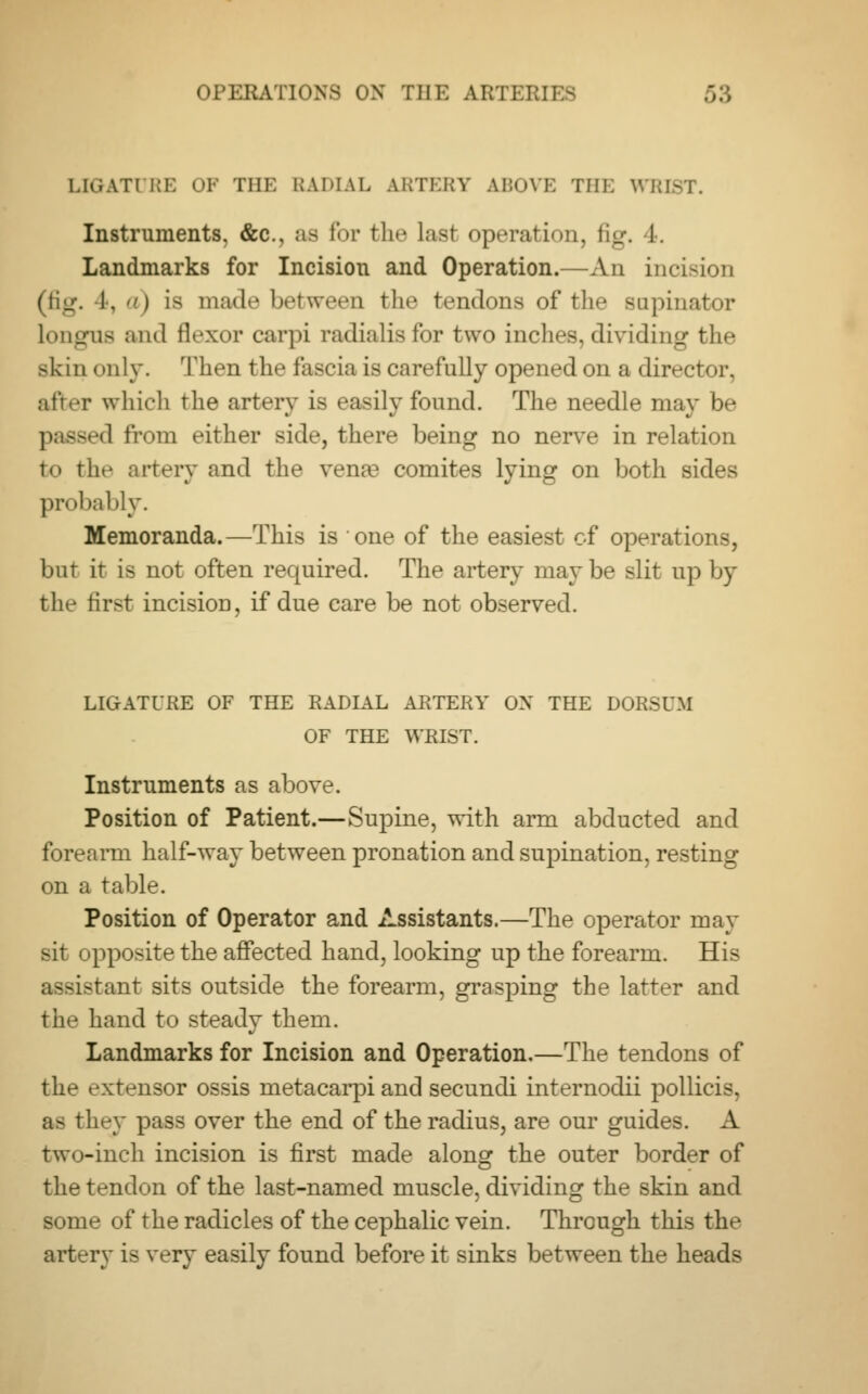 LIGATURE OF THE RADIAL ARTERY ABOVE THE WRIST. Instruments. &c, as for the last operation, fig. 1. Landmarks for Incision and Operation.—An incision (fig. 4, ) is mad.* between the tendons of tin* supinator Longus and flexor carpi radialisfor two inches,dividing the skin only. Then the fascia is carefully opened on a director, after which the artery is easily found. The needle may be d from either side, there being no nerve in relation to tlit- artery and the vena3 comites lying on both sides probably. Memoranda.—This is one of the easiest of operations, but it is not often required. The artery maybe slit up by tin- first incisiou, if due care be not observed. LIGATURE OF THE RADIAL ARTERY ON THE DORSUM OF THE WRIST. Instruments as above. Position of Patient.—Supine, with arm abducted and forearm half-way between pronation and supination, resting on a table. Position of Operator and Assistants.—The operator may sit opposite the affected hand, looking up the forearm. His assistant sits outside the forearm, grasping the latter and the hand to steady them. Landmarks for Incision and Operation.—The tendons of th»- extensor ossis metacarpi and secundi internodii pollicis, as they pass over the end of the radius, are our guides. A two-inch incision is first made along the outer border of the tendon of the last-named muscle, dividing the skin and some of the radicles of the cephalic vein. Through this the artery is very easily found before it sinks between the heads