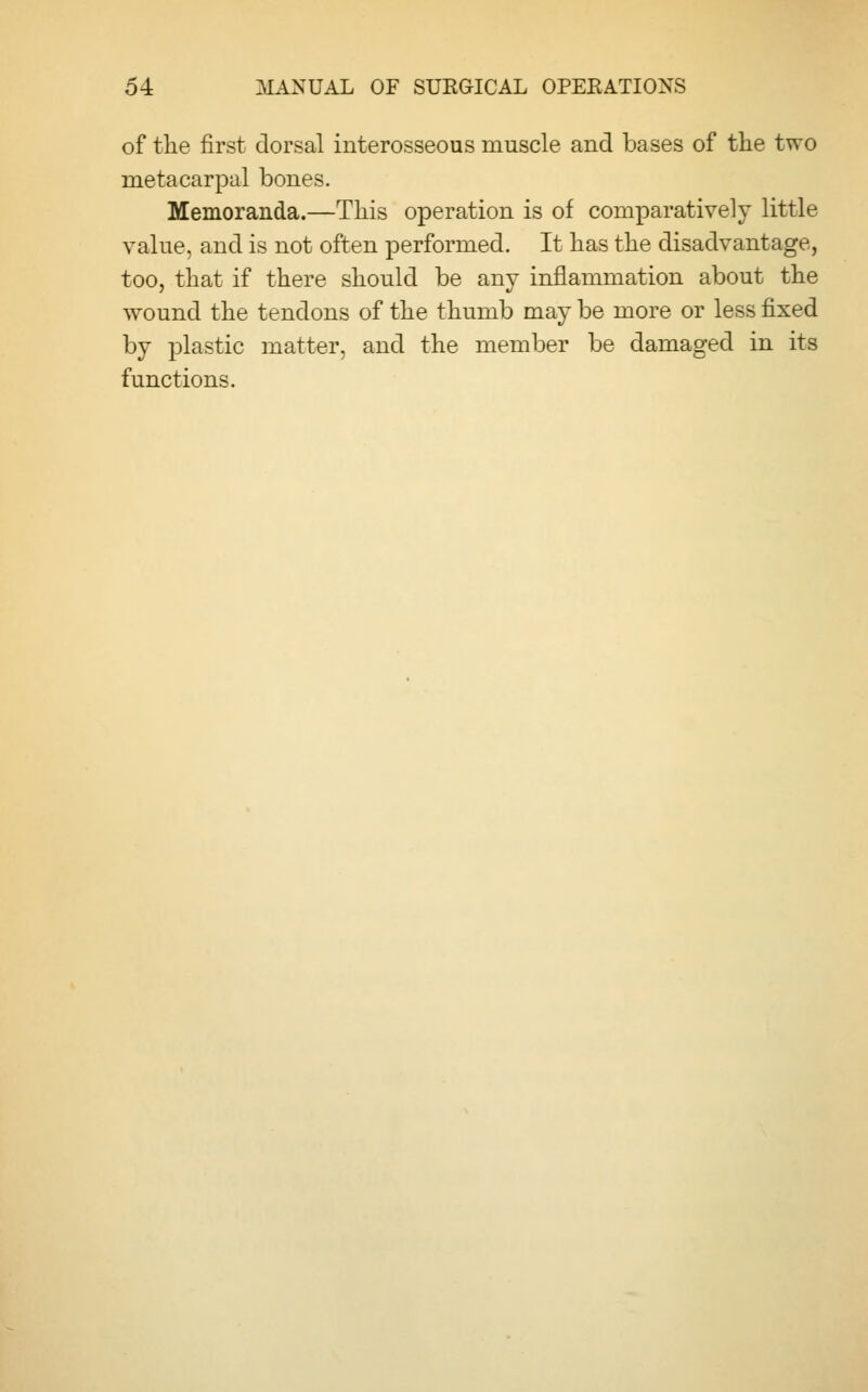 of the first dorsal interosseous muscle and bases of the two metacarpal bones. Memoranda.—This operation is of comparatively little value, and is not often performed. It has the disadvantage, too, that if there should be any inflammation about the wound the tendons of the thumb may be more or less fixed by plastic matter, and the member be damaged in its functions.