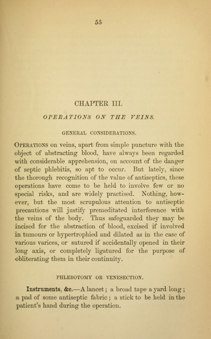 CHAPTER III. OPERATIONS ON THE VEINS. GENERAL CONSIDERATIONS. Operations on veins, apart from simple puncture with the object of abstracting blood, have always been regarded with considerable apprehension, on account of the danger of septic phlebitis, so apt to occur. But lately, since the thorough recognition of the value of antiseptics, these operations have come to be held to involve few or no special risks, and are widely practised. Nothing, how- ever, but the most scrupulous attention to antiseptic precautions will justify premeditated interference with the veins of the body. Thus safeguarded they may be incised for the abstraction of blood, excised if involved in tumours or hypertrophied and dilated as in the case of various varices, or sutured if accidentally opened in their long axis, or completely ligatured for the purpose of obliterating them in their continuity. PHLEBOTOMY OR VENESECTION. Instruments. &c.—A lancet; a broad tape a yard long ; a pad of some antiseptic fabric ; a stick to be held in the patient's hand during the operation.