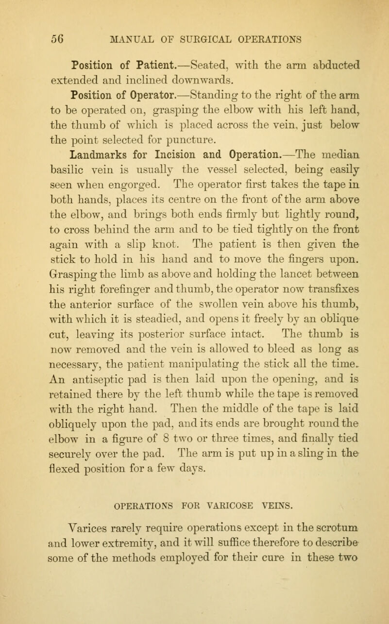 Position of Patient.—Seated, with the arm abducted extended and inclined downwards. Position of Operator.—Standing to the right of the arm to be operated on, grasping the elbow with his left hand, the thumb of which is placed across the vein, just below the point selected for puncture. Landmarks for Incision and Operation.—The median basilic vein is usually the vessel selected, being easily- seen when engorged. The operator first takes the tape in both hands, places its centre on the front of the arm above the elbow, and brings both ends firmly but lightly round, to cross behind the arm and to be tied tightly on the front again with a slip knot. The patient is then given the stick to hold in his hand and to move the fingers upon. Grasping the limb as above and holding the lancet between his right forefinger and thumb, the operator now transfixes the anterior surface of the swollen vein above his thumb, with which it is steadied, and opens it freely by an oblique cut, leaving its posterior surface intact. The thumb is now removed and the vein is allowed to bleed as long as necessary, the patient manipulating the stick all the time. An antiseptic pad is then laid upon the opening, and is retained there by the left thumb while the tape is removed with the right hand. Then the middle of the tape is laid obliquely upon the pad, and its ends are brought round the elbow in a figure of 8 two or three times, and finally tied securely over the pad. The arm is put up in a sling in the flexed position for a few days. OPERATIONS FOR VARICOSE VEINS. Varices rarely require operations except in the scrotum and lower extremity, and it will suffice therefore to describe some of the methods employed for their cure in these two
