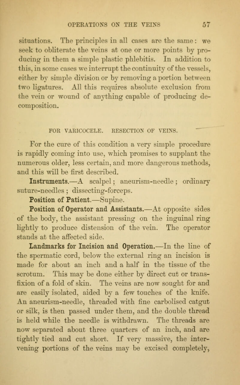 situations. The principles in all cases are the same: we seek to oblittM-atc the veins at one or more points by pro- ducing in them a ample plastic phlebitis. In addition to this, in some cases we interrupt the continuity of the vessels, either by simple division or by removing a portion between two ligatures. All this requires absolute exclusion from the vein or wound of anything capable of producing de- composition. FOR VARICOCELE. RESECTION OF VEINS For the cure of this condition a very simple procedure is rapidly coming into use, which promises to supplant the numerous older, less certain, and more dangerous methods, and this will be first described. Instruments.—A scalpel; aneurism-needle ; ordinary suture-needles ; dissecting-forceps. Position of Patient.—Supine. Position of Operator and Assistants.—At opposite sides of the body, the assistant pressing on the inguinal ring lightly to produce distension of the vein. The operator stands at the affected side. Landmarks for Incision and Operation.—In the line of the spermatic cord, below the external ring an incision is made for about an inch and a half in the tissue of the scrotum. This may be done either by direct cut or trans- fixion of a fold of skin. The veins are now sought for and are easily isolated, aided by a few touches of the knife. An aneurism-needle, threaded with fine carbolised catgut or silk, is then passed under them, and the double thread is held while the needle is withdrawn. The threads are now separated about three quarters of an inch, and are tightly tied and cut short. If very massive, the inter- vening portions of the veins may be excised completely,