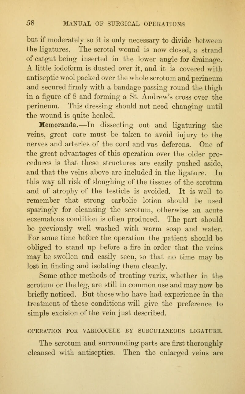but if moderately so it is only necessary to divide between the ligatures. The scrotal wound is now closed, a strand of catgut being inserted in the lower angle for drainage. A little iodoform is dusted over it, and it is covered with antiseptic wool packed over the whole scrotum and perineum and secured firmly with a bandage passing round the thigh in a figure of 8 and forming a St, Andrew's cross over the perineum. This dressing should not need changing until the wound is quite healed. Memoranda.—In dissecting out and ligaturing the veins, great care must be taken to avoid injury to the nerves and arteries of the cord and vas deferens. One of the great advantages of this operation over the older pro- cedures is that these structures are easily pushed aside, and that the veins above are included in the ligature. In this way all risk of sloughing of the tissues of the scrotum and of atrophy of the testicle is avoided. It is well to remember that strong carbolic lotion should be used sparingly for cleansing the scrotum, otherwise an acute eczematous condition is often produced. The part should be previously well washed with warm soap and water. For some time before the operation the patient should be obliged to stand up before a fire in order that the veins may be swollen and easily seen, so that no time may be lost in finding and isolating them cleanly. Some other methods of treating varix, whether in the scrotum or the leg, are still in common use and may now be briefly noticed. But those who have had experience in the treatment of these conditions will give the preference to simple excision of the vein just described, OPERATION FOR VARICOCELE BY SUBCUTANEOUS LIGATURE. The scrotum and surrounding parts are first thoroughly cleansed with antiseptics. Then the enlarged veins are