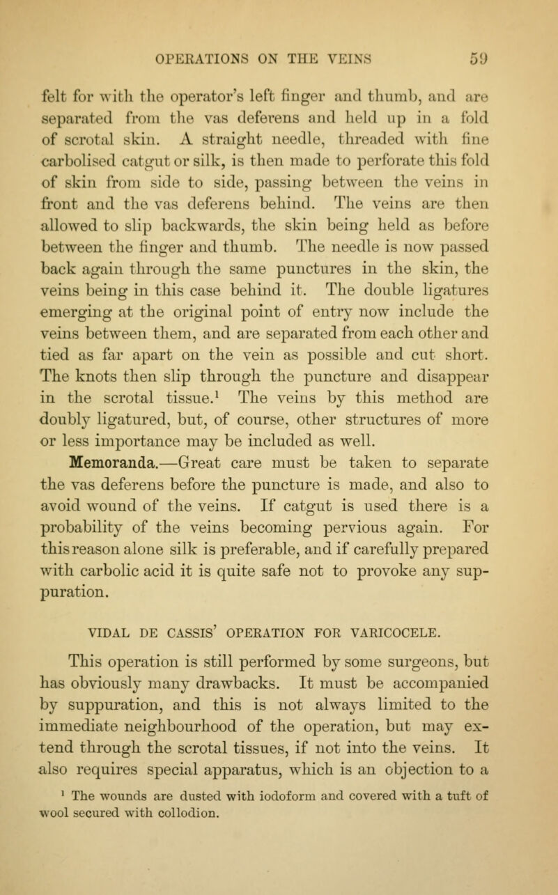 fell for with the operator's left, finder and thumb, and are separated from the vas deferens and held up in a fold of scrotal skin. A straight needle, threaded with fine carbolised catgut or silk, is then made to perforate this fold of skin from side to side, passing between the vein- in front and the vas deferens behind. The veins are then allowed to slip backwards, the skin being held as before between the finger and thumb. The needle is now passed back again through the same punctures in the skin, the veins being in this case behind it. The double ligatures emerging at the original point of entry now include the veins between them, and are separated from each other and tied as far apart on the vein as possible and cut short. The knots then slip through the puncture and disappear in the scrotal tissue.1 The veins by this method are doubly ligatured, but, of course, other structures of more or less importance may be included as well. Memoranda.—Great care must be taken to separate the vas deferens before the puncture is made, and also to avoid wound of the veins. If catgut is used there is a probability of the veins becoming pervious again. For this reason alone silk is preferable, and if carefully prepared with carbolic acid it is quite safe not to provoke any sup- puration. VIDAL DE CASSIS' OPERATION FOR VARICOCELE. This operation is still performed by some surgeons, but has obviously many drawbacks. It must be accompanied by suppuration, and this is not always limited to the immediate neighbourhood of the operation, but may ex- tend through the scrotal tissues, if not into the veins. It also requires special apparatus, which is an objection to a 1 The wounds are dusted with iodoform and covered with a tuft of wool secured with collodion.