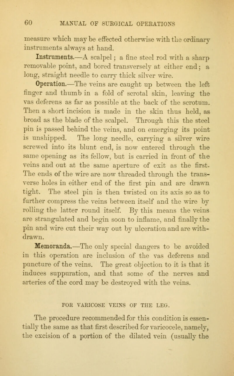 measure which may be effected otherwise with the ordinary instruments always at hand. Instruments.—A scalpel; a fine steel rod with a sharp removable point, and bored transversely at either end; a long, straight needle to carry thick silver wire. Operation.—The veins are caught up between the left finger and thumb in a fold of scrotal skin, leaving the vas deferens as far as possible at the back of the scrotum. Then a short incision is made in the skin thus held, as broad as the blade of the scalpel. Through this the steel pin is passed behind the veins, and on emerging its point is unshipped. The long needle, carrying a silver wire screwed into its blunt end, is now entered through the same opening as its fellow, but is carried in front of the veins and out at the same aperture of exit as the first. The ends of the wire are now threaded through the trans- verse holes in either end of the first pin and are drawn tight. The steel pin is then twisted on its axis so as to farther compress the veins between itself and the wire by rolling the latter round itself. By this means the veins are strangulated and begin soon to inflame, and finally the pin and wire cut their way out by ulceration and are with- drawn. Memoranda.—The only special dangers to be avoided in this operation are inclusion of the vas deferens and puncture of the veins. The great objection to it is that it induces suppuration, and that some of the nerves and arteries of the cord may be destroyed with the veins. FOR VARICOSE VEINS OF THE LEG. The procedure recommended for this condition is essen- tially the same as that first described for varicocele, namely, the excision of a portion of the dilated vein (usually the