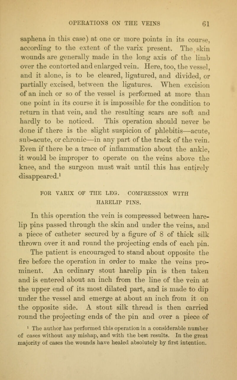 saphena in ihis case) at one or more points in its course, irding to the extent of the varis present. The >kin wounds are generally made in the long axis of the limb over the contorted and enlarged vein. Here, too, the ve and it alone, La to be cleared, ligatured, and divided, or partially excised, between the ligatures. When exci of an inch or so of the vessel is performed at more than one point in its course it is impossible for the condition to return in that vein, and the resulting scars are soft and hardly to be noticed. This operation should never be done if there is the slight suspicion of phlebitis—acute, sub-acute, or chronic—in any part of the track of the vein. Even if there be a trace of inflammation about the ankle, it would be improper to operate on the veins above the knee, and the surgeon must wait until this has entirely disappeared.1 FOR VARIX OF THE LEG. COMPRESSION WITH HARELIP PIXS. In this operation the vein is compressed between hare- lip pins passed through the skin and under the veins, and a piece of catheter secured by a figure of 8 of thick silk thrown over it and round the projecting ends of each pin. The patient is encouraged to stand about opposite the fire before the operation in order to make the veins pro- minent. An ordinary stout harelip pin is then taken and is entered about an inch from the line of the vein at the upper end of its most dilated part, and is made to dip under the vessel and emerge at about an inch from it on the opposite side. A stout silk thread is then carried round the projecting ends of the pin and over a piece of 1 The author has performed this operation in a considerable number of cases without any mishap, and with the best results. In the great majority of cases the wounds have healed absolutely by first intention.