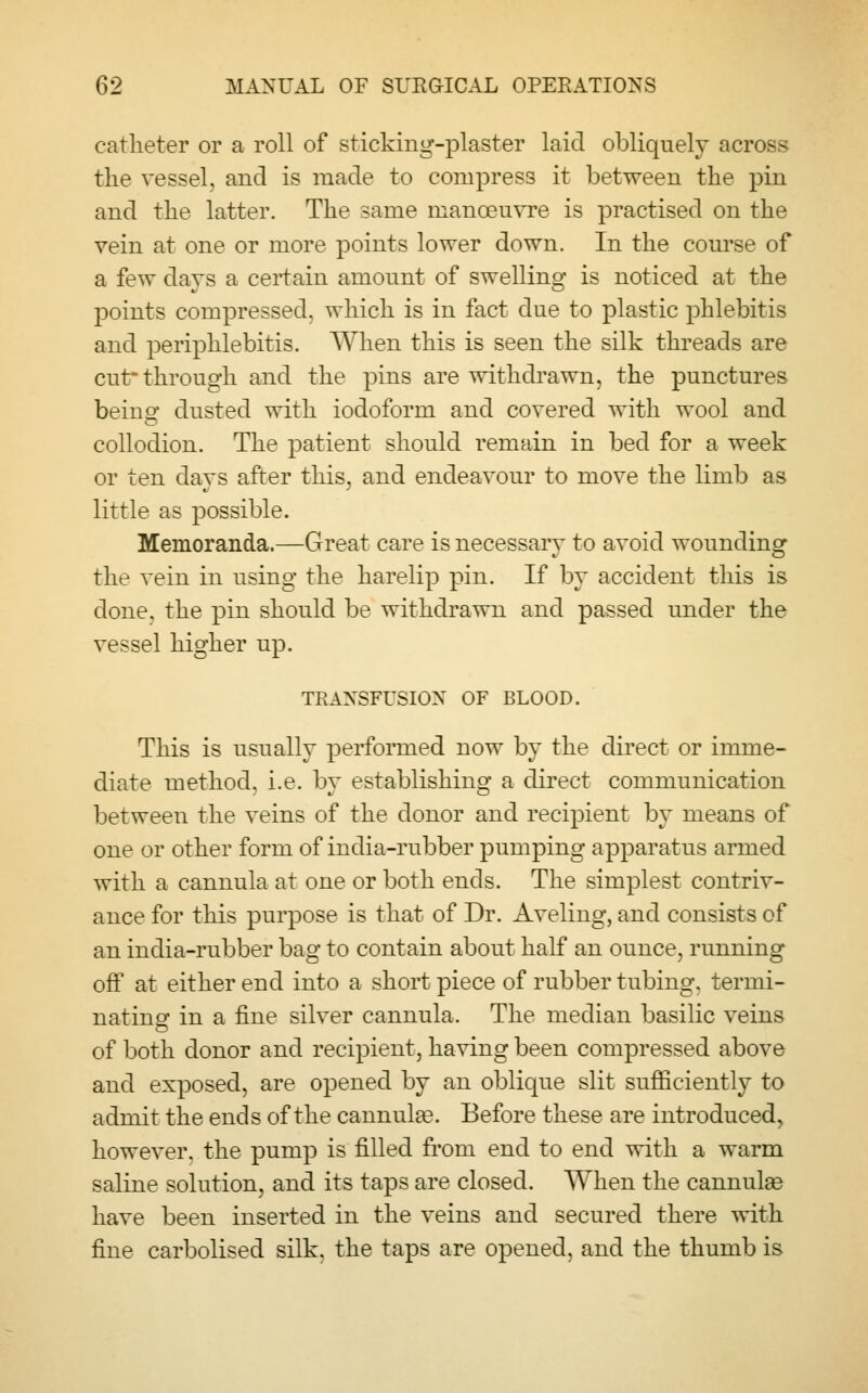 catheter or a roll of sticking-plaster laid obliquely across the vessel, and is made to compress it between the pin and the latter. The same manoeuvre is practised on the vein at one or more points lower down. In the course of a few days a certain amount of swelling is noticed at the points compressed, which is in fact due to plastic phlebitis and periphlebitis. When this is seen the silk threads are cut- through and the pins are withdrawn, the punctures beinsf dusted with iodoform and covered with wool and collodion. The patient should remain in bed for a week or ten days after this, and endeavour to move the limb as little as possible. Memoranda.—Great care is necessary to avoid wounding the vein in using the harelip pin. If by accident this is done, the pin should be withdrawn and passed under the vessel higher up. TRANSFUSION OF BLOOD. This is usually performed now by the direct or imme- diate method, i.e. by establishing a direct communication between the veins of the donor and recipient by means of one or other form of india-rubber pumping apparatus armed with a cannula at one or both ends. The simplest contriv- ance for this purpose is that of Dr. Aveling, and consists of an india-rubber bag to contain about half an ounce, running off at either end into a short piece of rubber tubing, termi- nating in a fine silver cannula. The median basilic veins of both donor and recipient, having been compressed above and exposed, are opened by an oblique slit sufficiently to admit the ends of the cannula?. Before these are introduced, however, the pump is filled from end to end with a warm saline solution, and its taps are closed. When the cannula? have been inserted in the veins and secured there with fine carbolised silk, the taps are opened, and the thumb is