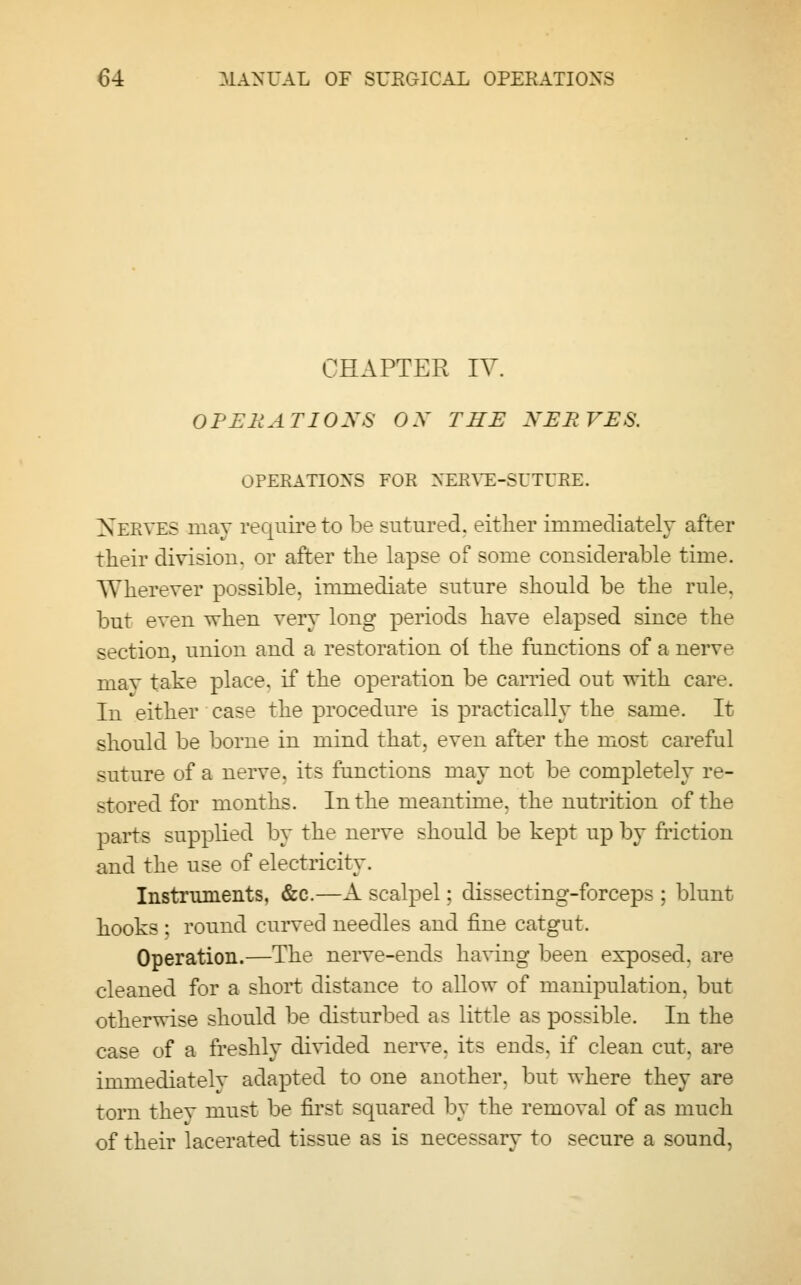 CHAPTER IV. OPERATIONS OX THE NERVES. OPERATIONS FOR NERVE-SUTURE. NERVES may require to be sutured, either immediately after their division, or after the lapse of some considerable time. Wherever possible, immediate suture should be the rule, but even when very long periods have elapsed since the section, union and a restoration oi the functions of a nerve may take place, if the operation be carried out with care. In either case the procedure is practically the same. It should be borne in mind that, even after the most careful suture of a nerve, its functions may not be completely re- stored for months. In the meantime, the nutrition of the parts supplied by the nerve should be kept up by friction and the use of electricity. Instruments, &c.—A scalpel: dissecting-forceps ; blunt hooks : round curved needles and fine catgut. Operation.—The nerve-ends having been exposed, are cleaned for a short distance to allow of manipulation, but otherwise should be disturbed as little as possible. In the case of a freshly divided nerve, its ends, if clean cut. are immediately adapted to one another, but where they are torn thev must be first squared by the removal of as much of their lacerated tissue as is necessary to secure a sound,