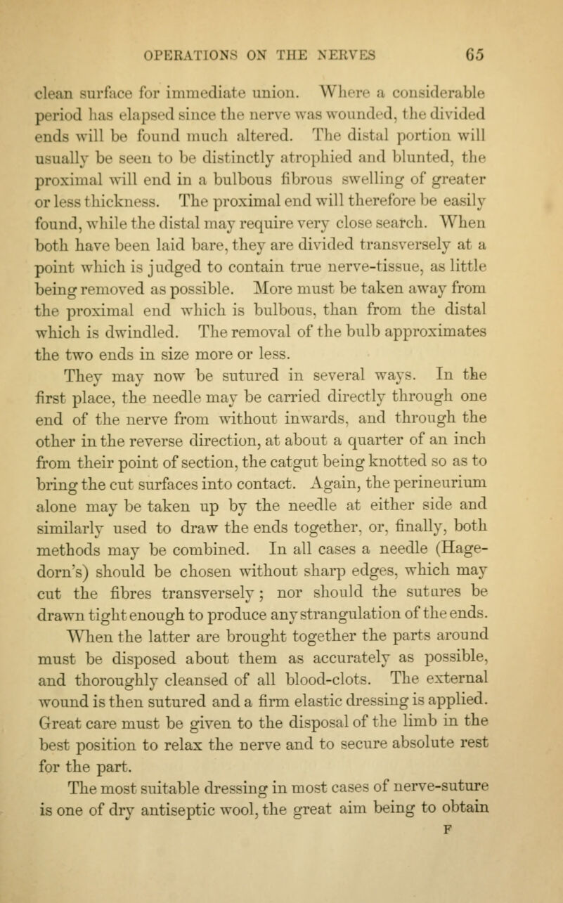 clean surface for immediate union. Where a considerable period has elapsed since the nerve was wounded, the divided ends will be fonnd much altered. The distal portion will usually be Been bo 1' distinctly atrophied and blunted, the proximal will end in a bulbous fibrous Bwelling of greater OT less thickness. The proximal end will therefore be easily found, while the distal may require very close search. When both have been laid bare, they are divided transversely at a point which is judged to contain true nerve-tissue, as little being removed as possible. More must be taken away from the proximal end which is bulbous, than from the distal which is dwindled. The removal of the bulb approximates the two ends in size more or less. They may now be sutured in several ways. In the first place, the needle may be carried directly through one end of the nerve from without inwards, and through the other in the reverse direction, at about a quarter of an inch from their point of section, the catgut being knotted so as to bring the cut surfaces into contact. Again, the perineurium alone may be taken up by the needle at either side and similarly used to draw the ends together, or. finally, both methods may be combined. In all cases a needle (Hage- dorn's) should be chosen without sharp edges, which may cut the fibres transversely; nor should the sutures be drawn tight enough to produce any strangulation of the ends. When the latter are brought together the parts around must be disposed about them as accurately as possible, and thoroughly cleansed of all blood-clots. The external wound is then sutured and a firm elastic dressing is applied. Great care must be given to the disposal of the limb in the best position to relax the nerve and to secure absolute rest for the part. The most suitable dressing in most cases of nerve-suture is one of dry antiseptic wool, the great aim being to obtain F