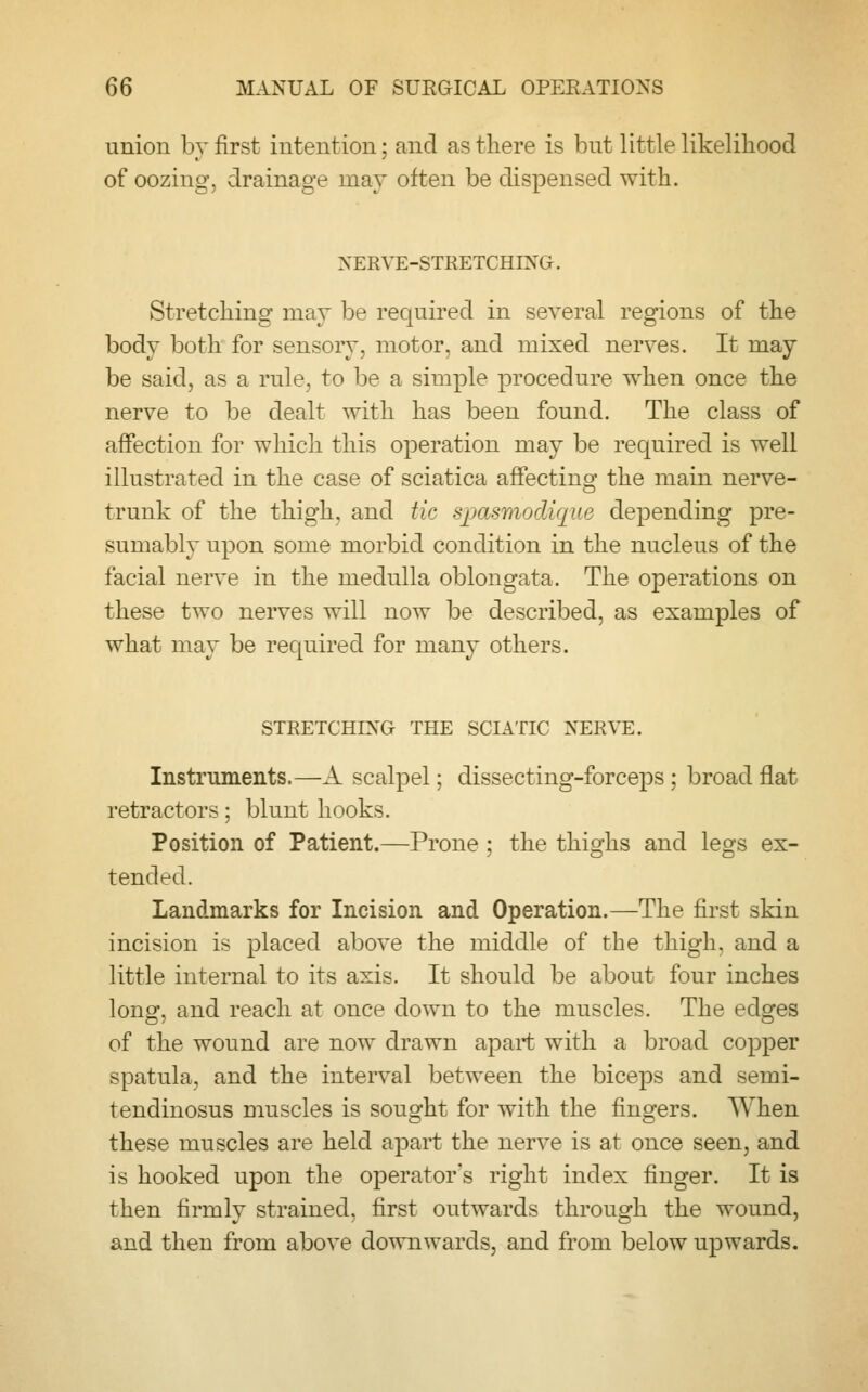 union by first intention; and as there is but little likelihood of oozing, drainage may often be dispensed with. NERVE-STRETCHING. Stretching may be required in several regions of the body both for sensory, motor, and mixed nerves. It may be said, as a rule, to be a simple procedure when once the nerve to be dealt with has been found. The class of affection for which this operation may be required is well illustrated in the case of sciatica affecting the main nerve- trunk of the thigh, and tic spasmodique depending pre- sumably upon some morbid condition in the nucleus of the facial nerve in the medulla oblongata. The operations on these two nerves will now be described, as examples of what may be required for many others. STRETCHING THE SCIATIC NERVE. Instruments.—A scalpel; dissecting-forceps; broad flat retractors; blunt hooks. Position of Patient.—Prone ; the thighs and legs ex- tended. Landmarks for Incision and Operation.—The first skin incision is placed above the middle of the thigh, and a little internal to its axis. It should be about four inches long, and reach at once down to the muscles. The edges of the wound are now drawn apart with a broad copper spatula, and the interval between the biceps and semi- tendinosus muscles is sought for with the fingers. When these muscles are held apart the nerve is at once seen, and is hooked upon the operator's right index finger. It is then firmly strained, first outwards through the wound, and then from above downwards, and from below upwards.