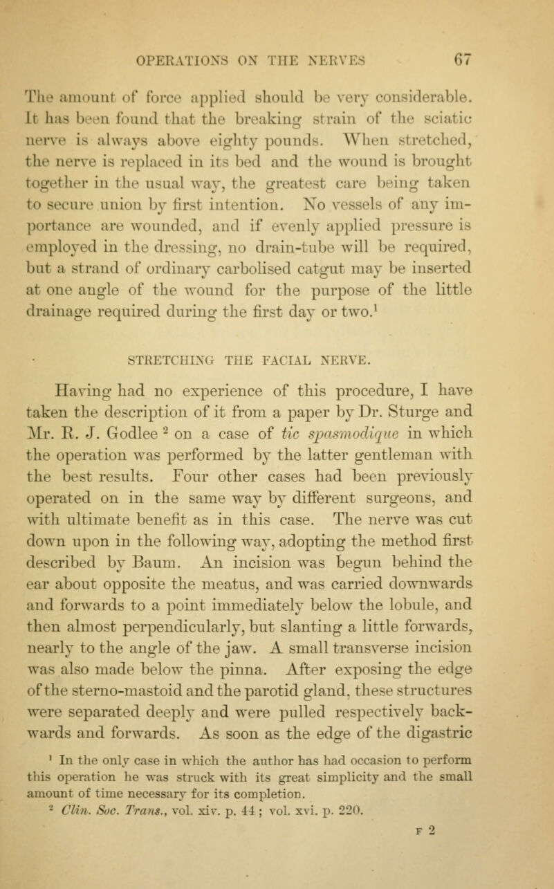 The amount of force applied should be very considerable. It bas been found fchal the breaking strain of the sciatic nerve is always above eighty pounds. When stretched, the nerve is replaced in its bed and the wound is brought bher in the usual way, the greatest car.- being taken >cure union by first intention. Xo vessels of any im- portance arc wounded, and if evenly applied pressure is employed in the dressing, no drain-tube will be required, but a strand of ordinary carbolised catgut may be inserted at one angle of the wound for the purpose of the little drainage required during the first day or two.1 STRETCHING THE FACIAL NERVE. Having had no experience of this procedure, I have taken the description of it from a paper by Dr. Sturge and Mr. R. J. Godlee 2 on a case of tic spasmodique in which the operation was performed by the latter gentleman with the best results. Four other cases had been previously operated on in the same way by different surgeons, and with ultimate benefit as in this case. The nerve was cut down upon in the following way, adopting the method first described by Baum. An incision was begun behind the ear about opposite the meatus, and was carried downwards and forwards to a point immediately below the lobule, and then almost perpendicularly, but slanting a little forwards, nearly to the angle of the jaw. A small transverse incision was also made below the pinna. After exposing the edge of the sterno-mastoid and the parotid gland, these structures were separated deeply and were pulled respectively back- wards and forwards. As soon as the edge of the digastric 1 In the only case in which the author has had occasion to perform this operation lie was struck with its great simplicity and the small amount of time necessary for its completion. - Clin. Sue. Tram., vol. xiv. p. 44 ; vol. xvi. p. 220. v 12