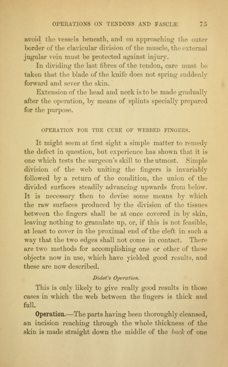 avoid the vessels beneath, and on approaching the i border of the clavicular division of the muscle, the external jugular vein musl be protected against injury. In dividing the lasl fibres of the tendon, care musl be taken that the blade of the knife docs nol spring suddenly forward and sever the skin. Extension of tin* head and neck is In he made gradually after the operation, by means of splints specially prepared for the purpose. OPERATION FOR THE CURE OF WEBBED FIX.I It might seem at first sight a simple matter to remedy the defect in question, but experience has shown that it is one which tests the surgeon's skill to the utmost. Simple division of the web uniting the fingers is invariably followed by a return of the condition, the union of the divided surfaces steadily advancing upwards from below. It is necessary then to devise some means by which the raw surfaces produced by the division of the tissues between the fingers shall be at once covered in by skin, leaving nothing to granulate up, or, if this is not feasible, at least to cover in the proximal end of the cleft in such a way that the two edges shall not come in contact. There are two methods for accomplishing one or other of these objects now in use, which have yielded good results, and these are now described. Didofs Operation. This is only likely to give really good results in those cases in which the web between the fingers is thick and full. Operation.—The parts having been thoroughly cleansed, an incision reaching through the whole thickness of the skin is made straight down the middle of the back of one