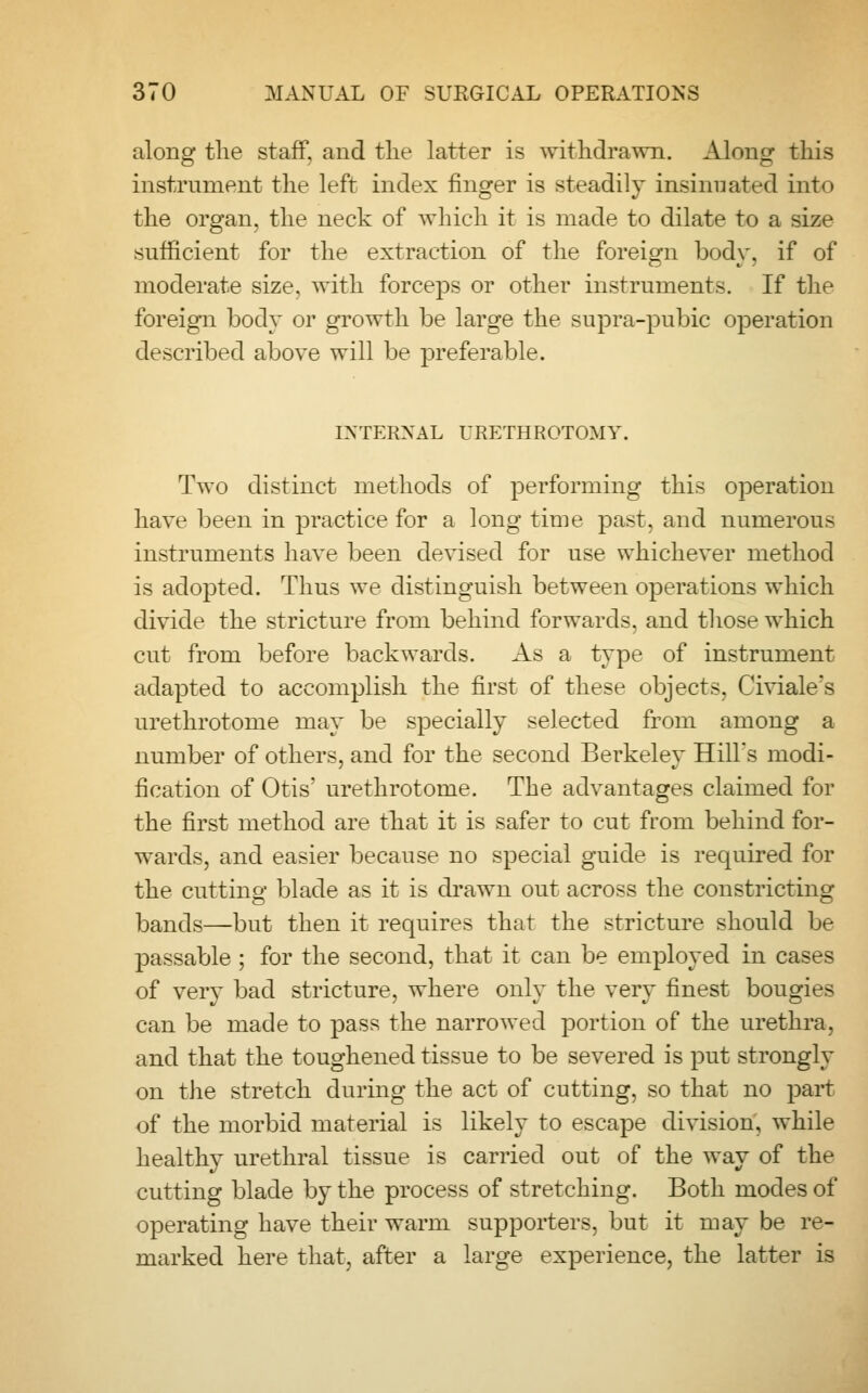 along the staff, and the latter is withdrawn. Along this instrument the left index finger is steadily insinuated into the organ, the neck of which it is made to dilate to a size sufficient for the extraction of the foreign body, if of moderate size, with forceps or other instruments. If the foreign body or growth be large the supra-pubic operation described above will be preferable. INTERNAL URETHROTOMY. Two distinct methods of performing this operation have been in practice for a long time past, and numerous instruments have been devised for use whichever method is adopted. Thus we distinguish between operations which divide the stricture from behind forwards, and those which cut from before backwards. As a type of instrument adapted to accomplish the first of these objects. Civiale's urethrotome may be specially selected from among a number of others, and for the second Berkeley Hill's modi- fication of Otis' urethrotome. The advantages claimed for the first method are that it is safer to cut from behind for- wards, and easier because no special guide is required for the cutting- blade as it is drawn out across the constricting bands—but then it requires that the stricture should be passable; for the second, that it can be employed in cases of very bad stricture, where only the very finest bougies can be made to pass the narrowed portion of the urethra, and that the toughened tissue to be severed is put strongly on the stretch during the act of cutting, so that no part of the morbid material is likely to escape division, while healthy urethral tissue is carried out of the way of the cutting blade by the process of stretching. Both modes of operating have their warm supporters, but it may be re- marked here that, after a large experience, the latter is