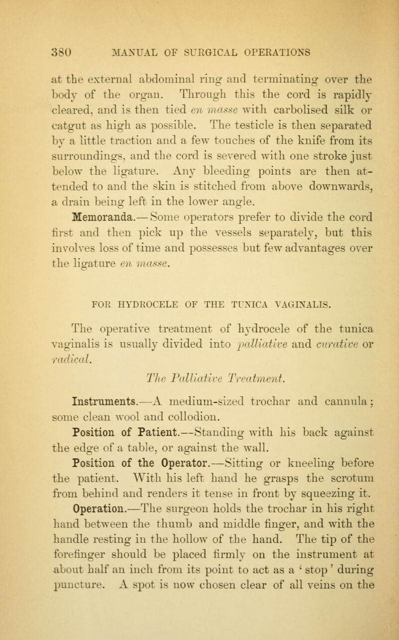 at the external abdominal ring and terminating over the body of the organ. Through this the cord is rapidly cleared, and is then tied en masse with carbolised silk or catgut as high as possible. The testicle is then separated by a little traction and a few touches of the knife from its surroundings, and the cord is severed with one stroke just below the ligature. Any bleeding points are then at- tended to and the skin is stitched from above downwards, a drain beins' left in the lower ano-le. Memoranda.— Some operators prefer to divide the cord first and then pick up the vessels separately, but this involves loss of time and possesses but few advantages over the ligature en masse. FOR HYDROCELE OF THE TUNICA VAGINALIS. The operative treatment of hydrocele of the tunica vaginalis is usually divided into palliative and curative or radical. Tin' Palliative Treatment. Instruments.—A medium-sized trochar and cannula ; some clean wool and collodion. Position of Patient.—Standing with his back against the edge of a table, or against the wall. Position of the Operator.—Sitting or kneeling before the patient. With his left hand he grasps the scrotum from behind and renders it tense in front by squeezing it. Operation.—The surgeon holds the trochar in his right hand between the thumb and middle finger, and with the handle resting in the hollow of the hand. The tip of the forefinger should be placed firmly on the instrument at about half an inch from its point to act as a ' stop' during puncture. A spot is now chosen clear of all veins on the