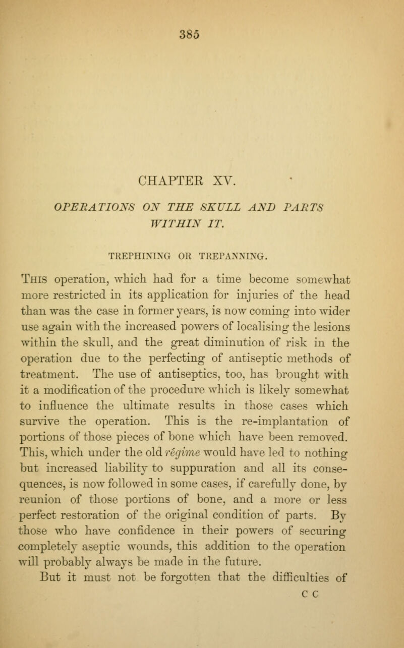 CHAPTER XV. OPERATIONS OX THE SKULL AND PARTS WITHIN IT. TREPHINING OR TREPANNING. This operation, which had for a time become somewhat more restricted in its application for injuries of the head than was the case in former years, is now coming into wider use again with the increased powers of localising the lesions within the skull, and the great diminution of risk in the operation due to the perfecting of antiseptic methods of treatment. The use of antiseptics, too, has brought with it a modification of the procedure which is likely somewhat to influence the ultimate results in those cases which survive the operation. This is the re-implantation of portions of those pieces of bone which have been removed. This, which under the old regime would have led to nothing but increased liability to suppuration and all its conse- quences, is now followed in some cases, if carefully done, by reunion of those portions of bone, and a more or less perfect restoration of the original condition of parts. By those who have confidence in their powers of securing completely aseptic wounds, this addition to the operation will probably always be made in the future. But it must not be forgotten that the difficulties of c c