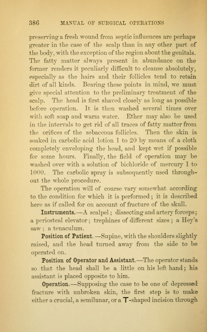 preserving a fresh wound from septic influences are perhaps greater in the case of the scalp than in any other part of the body, with the exception of the region about the genitals. The fatty matter always present in abundance on the former renders it peculiarly difficult to cleanse absolutely, especially as the hairs and their follicles tend to retain dirt of all kinds. Bearing these points in mind, we must give special attention to the preliminary treatment of the scalp. The head is first shaved closely as long as possible before operation. It is then washed several times over with soft soap and warm water. Ether may also be used in the intervals to get rid of all traces of fatty matter from the orifices of the sebaceous follicles. Then the skin is soaked in carbolic acid lotion 1 to 20 by means of a cloth completely enveloping the head, aud kept wet if possible for some hours. Finally, the field of operation may be washed over with a solution of bichloride of mercury 1 to 1000. The carbolic spray is subsequently used through- out the whole procedure. The operation will of course vary somewhat according to the condition for which it is performed; it is described here as if called for on account of fracture of the skull. Instruments.—A scalpel; dissecting and artery forceps; a periosteal elevator ; trephines of different sizes ; a Hey's saw : a tenaculum. Position of Patient. —Supine, with the shoulders slightly raised, and the head turned away from the side to be operated on. Position of Operator and Assistant.—The operator stands so that the head shall be a little on his left hand; his assistant is placed opposite to him. Operation.—Supposing the case to be one of depressed fracture with unbroken skin, the first step is to make either a crucial, a semilunar, or a T-shaped incision through