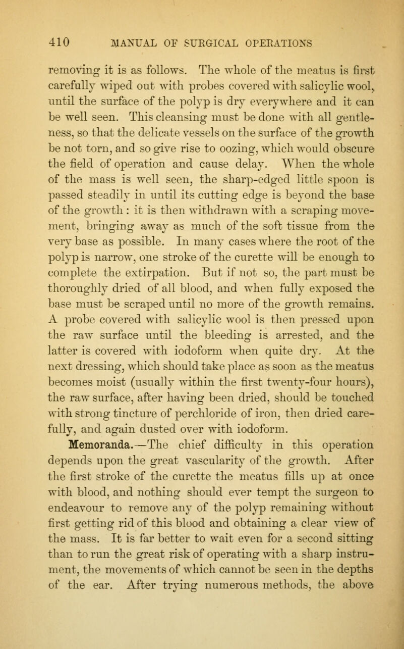 removing it is as follows. The whole of the meatus is first carefully wiped out with probes covered with salicylic wool, until the surface of the polyp is dry everywhere and it can be well seen. This cleansing must be done with all gentle- ness, so that the delicate vessels on the surface of the growth be not torn, and so give rise to oozing, which would obscure the field of operation and cause delay. When the whole of the mass is well seen, the sharp-edged little spoon is passed steadily in until its cutting edge is beyond the base of the growth : it is then withdrawn with a scraping move- ment, bringing away as much of the soft tissue from the very base as possible. In many cases where the root of the polyp is narrow, one stroke of the curette will be enough to complete the extirpation. But if not so, the part must be thoroughly dried of all blood, and when fully exposed the base must be scraped until no more of the growth remains. A probe covered with salicylic wool is then pressed upon the raw surface until the bleeding is arrested, and the latter is covered with iodoform when quite dry. At the next dressing, which should take place as soon as the meatus becomes moist (usually within the first twenty-four hours), the raw surface, after having been dried, should be touched with strong tincture of perchloride of iron, then dried care- fullv, and again dusted over with iodoform. Memoranda.—The chief difficulty in this operation depends upon the great vascularity of the growth. After the first stroke of the curette the meatus fills up at once with blood, and nothing should ever tempt the surgeon to endeavour to remove any of the polyp remaining without first getting rid of this blood and obtaining a clear view of the mass. It is far better to wait even for a second sitting than to run the great risk of operating with a sharp instru- ment, the movements of which cannot be seen in the depths of the ear. After trving numerous methods, the above