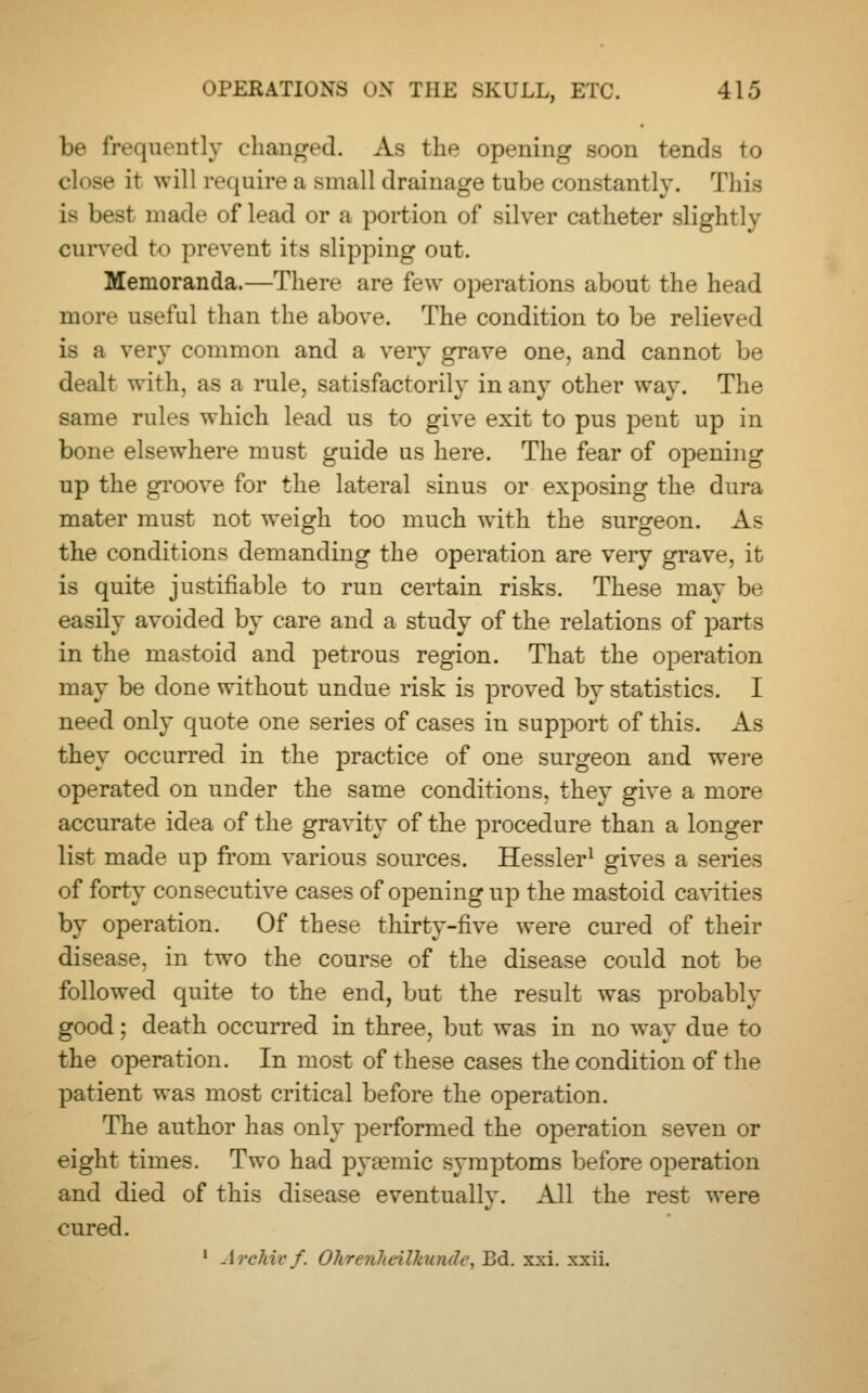 be frequently changed. As the opening soon tends to close it will require a small drainage tube constantly. This is best made of lead or a portion of silver catheter slightly curved to prevent its slipping out. Memoranda.—There are few operations about the head more useful than the above. The condition to be reliev <l is a very common and a very grave one, and cannot be dealt with, as a rule, satisfactorily in any other way. The same rules which lead us to give exit to pus pent up in bone elsewhere must guide us here. The fear of opening up the groove for the lateral sinus or exposing the dura mater must not weigh too much with the surgeon. As the conditions demanding the operation are very grave, it is quite justifiable to run certain risks. These may be easily avoided by care and a study of the relations of parts in the mastoid and petrous region. That the operation may be done without undue risk is proved by statistics. I need only quote one series of cases in support of this. As they occurred in the practice of one surgeon and were operated on under the same conditions, they give a more accurate idea of the gravity of the procedure than a longer list made up from various sources. Hessler1 gives a series of forty consecutive cases of opening up the mastoid cavities by operation. Of these thirty-five were cured of their disease, in two the course of the disease could not be followed quite to the end, but the result was probably good; death occurred in three, but was in no way due to the operation. In most of these cases the condition of the patient was most critical before the operation. The author has only performed the operation seven or eight times. Two had pya?mic symptoms before operation and died of this disease eventually. All the rest were cured. 1 Archie/. Ohrenhcilhundc, Bd. xxi. xxii.