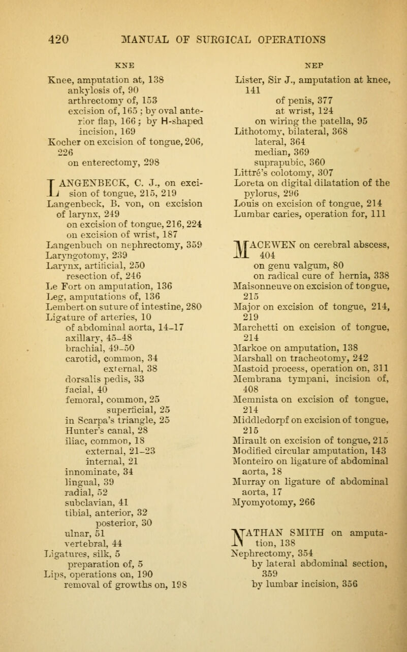 KNE Knee, amputation at, 138 ankylosis of, 90 arthrectomy of, 153 excision of, 165 ; by oval ante- rior flap, 166 ; by H-shaped incision, 169 Kocher on excision of tongue, 206, 226 on enterectomy, 298 LANGENBECK, C. J., on exci- sion of tongue, 215, 219 Langenbeck, B. von, on excision of larynx, 219 on excision of tongue, 216,224 on excision of wrist, 187 Langenbucb on nephrectomy, 359 Laryngotomy, 239 Larynx, artificial, 250 resection of, 216 Le Fort on amputation, 136 Leg, amputations of, 136 Lembert on suture of intestine, 280 Ligature of arteries, 10 of abdominal aorta, 14-17 axillary, 45-48 brachial, 49-50 carotid, common, 34 external, 38 dorsalis pedis, 33 facial, 40 femoral, common, 25 superficial, 25 in Scarpa's triangle, 25 Hunter's canal, 28 iliac, common, 18 external, 21-23 internal, 21 innominate, 34 lingual, 39 radial, 52 subclavian, 41 tibial, anterior, 32 posterior, 30 ulnar, 51 vertebral, 44 Ligatures, silk, 5 preparation of, 5 Lips, operations on, 190 removal of growths on, 198 >~EP Lister, Sir J., amputation at knee, 141 of penis, 377 at wrist, 124 on wiring the patella, 95 Lithotomv, bilateral, 368 lateral, 364 median, 369 suprapubic, 360 Littre's colotomy, 307 Loreta on digital dilatation of the pylorus, 296 Louis on excision of tongue, 214 Lumbar caries, operation for, 111 MACEWEN on cerebral abscess, 404 on genu valgum, 80 on radical cure of hernia, 338 Maisonneuve on excision of tongue, 215 Major on excision of tongue, 214, 219 Marchetti on excision of tongue, 214 Markoe on amputation, 138 Marshall on tracheotomy, 242 Mastoid process, operation on, 311 Membrana tympani. incision of, 408 Memnista on excision of tongue, 214 Middledorpf on excision of tongue, 215 Mirault on excision of tongue, 215 Modified circular amputation, 143 Monteiro on ligature of abdominal aorta, 18 Murray on ligature of abdominal aorta, 17 Myomyotomy, 266 ATATHAN SMITH on amputa- ll tion, 138 Nephrectomy, 354 by lateral abdominal section, 359 by lumbar incision, 356