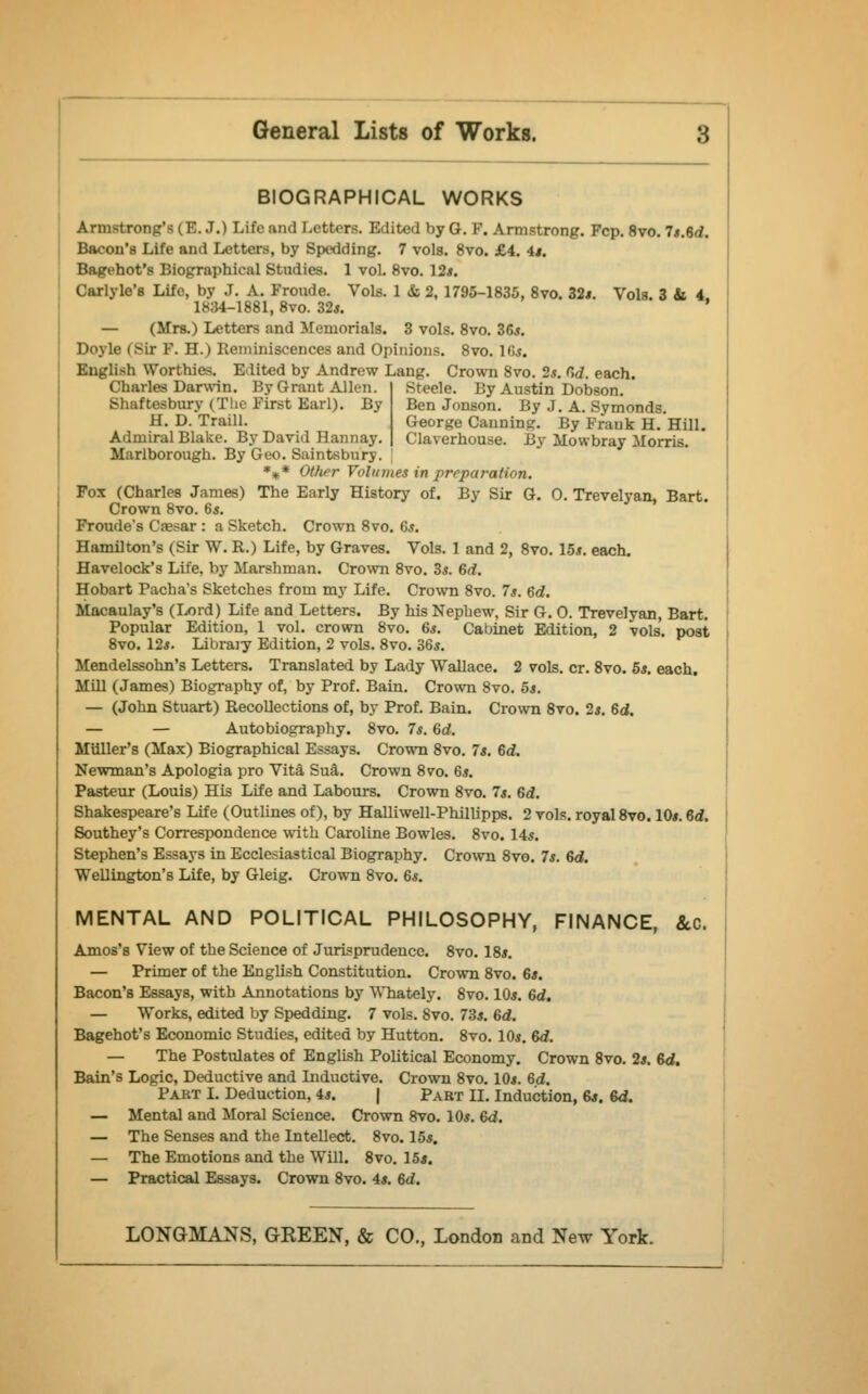 BIOGRAPHICAL WORKS Armstrong's (E. J.) Life and Letters. Edited by G. F. Armstrong. Fcp. 8vo. 7*.6d. Bacon's Life and Letters, by Spedding. 7 vols. 8vo. £4. 4*. Bagehot's Biographical Studies. 1 vol. 8vo. 12*. Carlyle's Life, by J. A. Fronde. Vols. 1 & 2, 1795-1835, 8vo. 32*. Vols. 3 & 4 1834-1881, 8vo. 32*. ' — (Mrs.) Letters and Memorials. 3 vols. 8vo. 36*. Doyle (Sir F. H.) Reminiscences and Opinions. 8vo. 16*. English Worthies. Edited by Andrew Lang. Crown 8vo. 2*. 6<f. each. Steele. By Austin Dobson. Ben Jonson. By J. A. Symonds. George Canning. By Frank H. Hill. Claverhouse. By Mowbray Morris. Charles Darwin. By Grant Allen. Shaftesbury (The First Earl). By H. D. Traill. Admiral Blake. By David Hannay. Marlborough. By Geo. Saintsbury. %* Otlier Volumes in preparation. Fox (Charles James) The Early History of. By Sir G. 0. Trevelyan, Bart. Crown 8vo. 6*. Froude's Caesar : a Sketch. Crown 8vo. 6*. Hamilton's (Sir W. R.) Life, by Graves. Vols. 1 and 2, 8vo. 15*. each. Havelock's Life, by Marshman. Crown 8vo. 3*. Gd. Hobart Pacha's Sketches from my Life. Crown 8vo. 7*. Gd. Macaulay's (Lord) Life and Letters. By his Nephew, Sir G. 0. Trevelyan, Bart. Popular Edition, 1 vol. crown 8vo. 6*. Cabinet Edition, 2 vols, post 8vo. 12*. Library Edition, 2 vols. 8vo. 36*. Mendelssohn's Letters. Translated by Lady Wallace. 2 vols. cr. 8vo. 5*. each. Mill (James) Biography of, by Prof. Bain. Crown 8vo. 5*. — (John Stuart) Recollections of, by Prof. Bain. Crown 8vo. 2*. Gd. — — Autobiography. 8vo. 7*. Gd. MUller's (Max) Biographical Essays. Crown 8vo. 7*. Gd. Newman's Apologia pro Vita, Su£. Crown 8vo. 6*. Pasteur (Louis) His Life and Labours. Crown 8vo. 7*. Gd. Shakespeare's Life (Outlines of), by Halliwell-Phillipps. 2 vols, royal 8vo. 10*. Gd. Southey's Correspondence with Caroline Bowles. 8vo. 14*. Stephen's Essays in Ecclesiastical Biography. Crown 8vo. 7*. Gd. Wellington's Life, by Gleig. Crown 8vo. 6*. MENTAL AND POLITICAL PHILOSOPHY, FINANCE, &c. Amos's View of the Science of Jurisprudence. 8vo. 18*. — Primer of the English Constitution. Crown 8vo. 6*. Bacon's Essays, with Annotations by Whately. 8vo. 10*. Gd. — Works, edited by Spedding. 7 vols. 8vo. 73*. Gd. Bagehot's Economic Studies, edited by Hutton. 8vo. 10*. Gd. — The Postulates of English Political Economy. Crown 8vo. 2*. Gd. Bain's Logic, Deductive and Inductive. Crown 8vo. 10*. Gd. Part I. Deduction, 4*. | Part II. Induction, 6*. Gd. — Mental and Moral Science. Crown 8vo. 10*. Gd. — The Senses and the Intellect. 8vo. 15*. — The Emotions and the Will. 8vo. 15*. — Practical Essays. Crown 8vo. 4*. Gd.