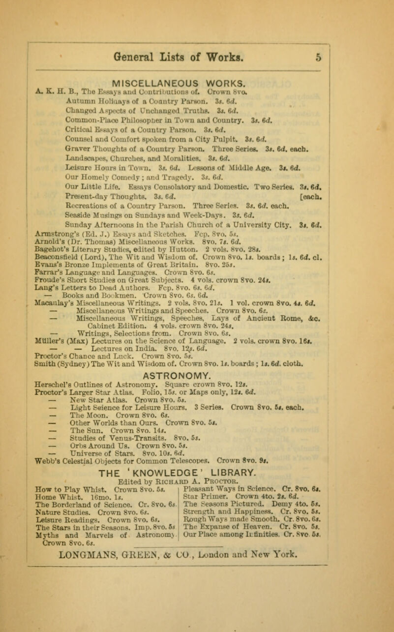 MISCELLANEOUS WORKS. A. K. II. B., The ; i Oontrlbationi of. Qrowi Autumn HoliuayBof a Coantry Parson. Cham i of Unchanged Truths. 3*. <;</. Common-Place Philosopher in Town and Country. 3*. *'•<!. Critical Essays of a Country Parson. la td. Counsel ami Comfort spoken from a City Pulpit. 3*. IdL Graver Thoughts of a Country Parson. Three Series. 3*. Gd. each, arches, and Moralities. 3*. <;./. Leisure Hoars in Town. 3*. Gd. Lessons of Middle Age. 3j. 6d. Our Homely Comedy ; and Tragedy. Sa ■ Our Little Life. Essays Consolatory and Domestic. Two Series. 3*. Gd. Present-day Thoughts. 3*. Gd. [each. R. creations of a Country Parson. Three Series. 3*. 6d. each. Seaside Musings on Sundays and Week-Days. 3*. Gd. Sunday Afternoons in the Parish Church of a University City. 3*. Gd. Armstrong's (Ed. J.) Arnold's (Dr. Thomas) Miscellaneous Works. 8vo. It. Gd. Bagehot's Literary Studies, edited by Ilutton. 2 vols. Kvo. 28*. Beaconsfield (Lord), The Wit and Wisdom of. Crown 8vo. 1*. boards ; 1*. Gd. cl. Evans's Bronze Implements of Great Britain. 8vo. 25*. Farrar*s Language and Languages. Crown 8vo. 6*. Froude's Short Studies on Great Subjects. 4 vols, crown 8vo. 24*. Lang's Letters to Dead Authors. Fcp. 8vo. Gs. Gd. — Books and Bookmen. Crown 8vo. 6*. Gd, Macaulay's Miscellaneous Writings. 2 vols. 8vo. 21*. 1 vol. crown 8vo. 4*. Gd. — Miscellaneous Writings and Speeches. Crown 8vo. 6*. — Miscellaneous Writings, Speeches, Lays of Ancient Rome, &c. Cabinet Edition. 4 vols, crown 8vo. 24*. — Writings, Selections from. Crown 8vo. 6*. MUUer's (Max) Lectures on the Science of Language. 2 vols, crown 8vo. 16*. — — Lectures on India. 8vo. 12*. 6d. Proctor's Chance and Luck. Crown Svo. 5*. Smith (Sydney) The Wit and Wisdom of. Crown 8vo. 1*. boards ; 1*. 6d. cloth. ASTRONOMY. Herschel's Outlines of Astronomy. Square crown 8vo. 12*. Proctor's Larger Star Atlas. Folio, 15*. or Maps only, 12*. Gd. — New Star Atlas. Crown Svo. 5*. — Light Seience for Leisure Hours. 3 Series. Crown 8vo. 6*. each. — The Moon. Crown 8vo. 6*. — Other Worlds than Ours. Crown Svo. 5*. — The Sun. Crown 8vo. 14*. — Studies of Venus-Transits. 8vo. 5*. — Orbs Around Us. Crown 8vo. 5*. — Universe of Stars. 8vo. 10*. 6</. Webb's Celestial Objects for Common Telescopes. Crown 8vo. 9*. THE 'KNOWLEDGE' LIBRARY. Edited by Richard A. Proctor. How to Play Whist. Crown 8vo. 5*. | Pleasant Ways in Science. Cr. Svo. 6*. Home Whist. 16mo. 1*. t Primer. Crown 4to. 2*. Gd. The Borderland of Science. Cr. 8vo. G» The >easons Pictured. Demy 4to. 6*. Nature Studies. Crown 8vo. 6*. Strength and Happiness. Cr. Svo. 5*. Leisure Readings. Crown 8vo. 6*. Rough Ways made Smooth. Cr. 8vo. G*. The Stars in their Seasons. Imp. Svo. 5< The Kxpanse of Heaven. Cr. 8vo. 5*. Myths and Marvels of Astronomj Our Place among Ii.Unities. Cr. Svo 5*. Crown 8vo. 6*.