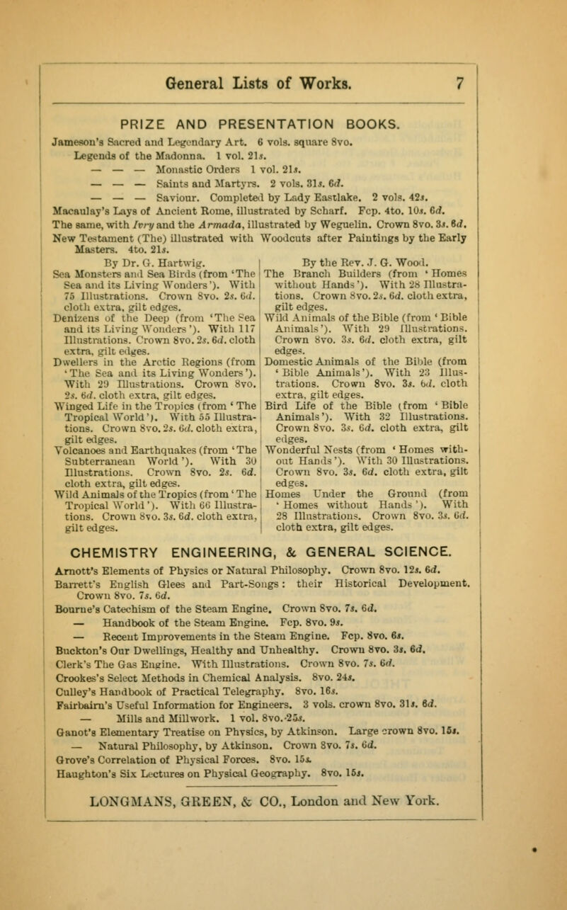 PRIZE AND PRESENTATION BOOKS. Jameson's Sacred and Legendary Art. 6 vols, square 8vo. Legends of the Madonna. 1 vol. 21*. — — — Monastic Orders 1 vol. 21.». — — — Faints and Martyrs. 2 vols. 31 s. Gd. — — — Saviour. Completed by Lady Eastlake. 2 vols. 42j. Macaulay's Lays of Ancient Rome, illustrated by Scharf. Fcp. 4to. 10.*. Gd. The same, with Ivry and the Armada, illustrated by Weguelin. Crown 8vo. 3.«. Gd. New Testament (The) illustrated with Woodcuts after Paintings by the Early Masters. 4to. 21*. By Dr. G. Hartwig. I By the Rev. J. G. Wood. Sea Monsters and Sea Birds (from 'The < The Branch Builders (from ' Homes Sea and its Living Wonders'). With 75 Illustrations. Crown 8vo. 2s. (id. cloth extra, gilt edges. Denizens of the Deep (from 'The Sea without Hands'). With 28 Illustra- tions. Crown Svo. 2s. ad. cloth extra, gilt edges. Wild Animals of the Bible (from ' Bible and its Living Wonders'). With 117 I Animals'). With 29 Illustrations. Illustrations. Crown 8vo. 2s. Gd. cloth extra, gilt edges. Dwellers in the Arctic Regions (from •The Sea and its Living Wonders'). With 29 Illustrations. Crown 8vo. Crown Svo. 3,?. 6d. cloth extra, gilt edges. Domestic Animals of the Bible (from 'Bible Animals'). With 23 Illus- trations. Crown 8vo. 3*. bd. cloth 2s. bti. cloth extra, gilt edges. extra, gilt edges. Winged Life in the Tropics (from ' The Bird Life of the Bible (from 'Bible Tropical World'). With 55 Illustra-, Animals'). With 32 Illustrations. tions. Crown Svo. 2s. tic/, cloth extra, Crown 8vo. Zs. Gd. cloth extra, gilt gilt alges. edges. Volcanoes and Earthquakes (from 'The Wonderful Nests (from ' Homes with- Subterranean World '). With 30 out Hands'). With 30 Illustrations. Illustrations. Crown Svo. 2s. Gd. ' Crown 8vo. 3*. Gd. cloth extra, gilt cloth extra, gilt edges. edges. Wild Animals of the Tropics (from ' The Homes Cnder the Ground (from Tropical World'). With 66 Illustra- 'Homes without Hands'). With tions. Crown Svo. 3*. Gd. cloth extra,'. 28 Illustrations. Crown 8vo. 3.*. Gd. gilt edges. cloth extra, gilt edges. CHEMISTRY ENGINEERING, 8c GENERAL SCIENCE. Arnott's Elements of Physics or Natural Philosophy. Crown 8vo. 12*. Gd. Barrett's English Glees and Part-Songs: their Historical Development. Crown 8vo. Is. Gd. Bourne's Catechism of the Steam Engine. Crown Svo. 7s. Gd. — Handbook of the Steam Engine. Fcp. 8vo. 9*. — Receut Improvements in the Steam Engine. Fcp. Svo. 6s. Buckton's Our Dwellings, Healthy and Unhealthy. Crowu Svo. 35. Gd. Clerk's The Gas Engine. With Illustrations. Crown 8vo. 7*. Gd. Crookes's Select Methods in Chemical Analysis. 8vo. 24*. Culley's Handbook of Practical Telegraphy. 8vo. IGs. Fairbairn's Useful Information for Engineers. 3 vols, crown 8vo. 31*. Gd. — Mills and Mill work. 1 vol. 8vo.-25*. Ganot's Elementary Treatise on Physics, by Atkinson. Large crown Svo. 15*. — Natural Philosophy, by Atkinson. Crown Svo. 7*. Gd. Grove's Correlation of Physical Forces. 8vo. 15*. Haughton's Six Lectures on Physical Geography. 8vo. 15*.