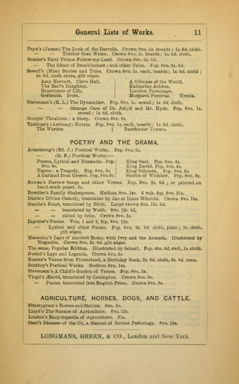 Payn's (James) The Luck of theDarr.lls. Crown 8vo. 1*. boards : 1*. 6d. cloth. — — Thicker than Water. Crown Svu. 1*. boards; 1*. 6d. cloth. Reader's Fairy Prince Follow-my-Lead. Crown 8vo. 2*. •;./. — The Ghost of Brankinshaw ; and other Tales. Fcp. Svo. 2*. 6J. Sewell's Qflm) Stories and Tales. Crown 8vo. 1*. each, boards; 1j. 6d. cloth ; 2s. 6d. cloth extra, gilt edges. Amy Herbert. Cleve Hall. The Earl's Daughter. Experience of Life. Gertrude. Ivors. A Glimpse of the World. Katharine Ashton. Laneton Parsonage. Margaret Percival. Ursula. Stevenson's (R. L.) The Dynamiter. Fcp. 8vo. Is. sewed ; 1*. 6<i. cloth. — — Strange Case of Dr. Jekyll and Mr. Hyde. Fcp. 8vo. Is. sewed ; 1*. 6d. cloth. Sturgis' Thraldom : a Story. Crown Svo. 8*. Trollope's (Anthony) Novels. Fcp. 8vo. Is. each, boards ; Is. 6d. cloth. The Warden | Barchester Towers. POETRY AND THE DRAMA. Armstrong's (Ed. J.) Poetical Works. Fcp. Svo. 5.$. — (G. F.) Poetical Works :— Poems, Lyrical and Dramatic. Fcp. King Saul. Fcp. Svo. 5s. 8vo. 6*. King David. Fcp. Svo. 6s. Ugone : a Tragedy. Fcp. 8vo. 6s. King Solomon. Fcp. 8vo. 6s. A Garland from Greece. Fcp. 8vo.9*. Stories of Wicklow. Fcp. 8vo. 9s. Bowen's Harrow Songs and other Verses. Fcp. 8vo. 2*. 6d. ; or printed on hand-made paper, 5s. Bowdler's Family Shakespeare. Medium 8vo. 14*. 6 vols. fcp. 8vo. 21*. Dante's Divine Comedy, translate*! by Janes Innes Minchin. Crown 8vo. 15*. Goethe's Faust, translated by Birds. Large crown Svo. 12$. 6d. — — translated by Webb. 8vo. 12*. 6d. — — edited by Selss. Crown 8vo. 5*. Ingelow'3 Poems. Vols. 1 and 2, fcp. 8vo. 12*. — Lyrical and other Poems. Fcp. Svo. 2*. 6d. cloth, plain ; 35. cloth, gilt edges. Macaulay's Lays of Ancient Rome, with Ivry and the Armada. Illustrated by Weguelin. Crown 8vo. 3*. 6d. gilt edges. The same, Popular Edition. Illustrated by Scharf. Fcp. 4to. 6d. awd., 1*. cloth. Nesbit's Lays and Legends. Crown Svo. 5s. Reader's Voices from Flowerland, a Birthday Book, 2*. 6d. cloth, 3s. 6d. roan. Southey's Poetical Works. Medium 8vo. 14*. Stevenson's A Child's Garden of Verses. Fcp. 8vo. 5*. Virgil's iEneid, translated by Conington. Crown Svo. 9*. — Poems, translated into English Prose. Crown Svo. 9j. AGRICULTURE, HORSES, DOGS, AND CATTLE. Fitzwygram's Horses and Stables. 8vo. 5*. Lloyd's The Science of Agriculture. 8vo. 12*. Loudon's Encyclopaedia of Agriculture. 21*. Steel's Diseases of the Ox, a Manual of Bovine Pathology. 8vo. 15*.