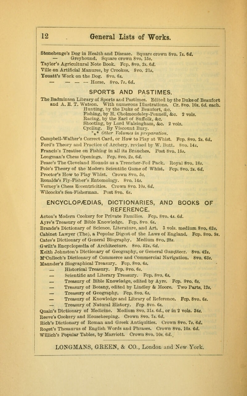 Stonehenge's Dog in Health and Disease. Square crown 8vo. 7s. Gd. — Greyhound. Square crown 8vo. 155. Taylor's Agricultural Note Book. Fcp. 8vo. 2s. Gd. Ville on Artificial Manures, by Crookes. 8vo. 21*. Youatt's Work on the Dog. 8vo. 65. — — — — Horse. 8vo. 7s. Gd. SPORTS AND PASTIMES. The Badminton Library of Sports and Pastimes. Edited by the Duke of Beaufort and A. E. T. Watson. With numerous Illustrations. Cr. 8vo. 10s. Gd. each. Hunting, by the Duke of Beaufort, &c. Fishing, by H. Cholmondeley-Pennell, &c. 2 vols. Racing, by the Earl of Suffolk, &c. Shooting, by Lord Walsingham, &c. 2 vols. Cycling. By Viscount Bury. *** Other Volumes in prepai'ation. Campbell-Walker's Correct Card, or How to Play at Whist. Fcp. 8vo. 2*. Gd. Ford's Theory and Practice of Archery, revised by W. Butt. 8vo. 14s. Francis's Treatise on Fishing in all its Branches. Post 8vo. lbs. Longman's Chess Openings. Fcp. 8vo. 2s. Gd. Pease's The Cleveland Hounds as a Trencher-Fed Pack. Royal 8vo. 18s. Pole's Theory of the Modern Scientific Game of Whist. Fcp. 8vo. 2s. Gd. Proctor's How to Play Whist. Crown 8vo. 5s. Ronalds's Fly-Fisher's Entomology. 8vo. 14s. Verney's Chess Eccentricities. Crown 8vo. 10s. Gd. Wilcocks's Sea-Fisherman. Post 8vo. 6s. ENCYCLOPAEDIAS, DICTIONARIES, AND BOOKS OF REFERENCE. Acton's Modern Cookery for Private Families. Fcp. 8vo. 4s. Gd. Ayre's Treasury of Bible Knowledge. Fcp. 8vo. 6s. Brande's Dictionary of Science, Literature, and Art. 3 vols, medium 8vo. 63s. Cabinet Lawyer (The), a Popular Digest of the Laws of England. Fcp. 8vo. 9s. Cates's Dictionary of General Biography. Medium 8vo. 28s. Gwilt's Encyclopaedia of Architecture. 8vo. 52s. Gd. Keith Johnston's Dictionary of Geography, or General Gazetteer. 8vo. 42s. M'Culloch's Dictionary of Commerce and Commercial Navigation. 8vo. 63s. Maunder's Biographical Treasury. Fcp. 8vo. 6s. — Historical Treasury. Fcp. 8vo. 6s. — Scientific and Literary Treasury. Fcp. 8vo. 6s. — Treasury of Bible Knowledge, edited by Ayre. Fcp. 8vo. 6s. — Treasury of Botany, edited by Lindley & Moore. Two Parts, 12». — Treasury of Geography. Fcp. 8vo. 6s. — Treasury of Knowledge and Library of Reference. Fcp. 8vo. 6s. — Treasury of Natural History. Fcp. 8vo. 6s. Quain's Dictionary of Medicine. Medium 8vo. 31s. Gd., or in 2 vols. 34s. Reeve's Cookery and Housekeeping. Crown 8vo. 7s. Gd. Rich's Dictionary of Roman and Greek Antiquities. Crown 8vo. 7s. Gd. Roget's Thesaurus of English Words and Phrases. Crown 8vo. 10s. 6d. Willich's Popular Tables, by Marriott. Crown 8vo. 10s. Gd.,