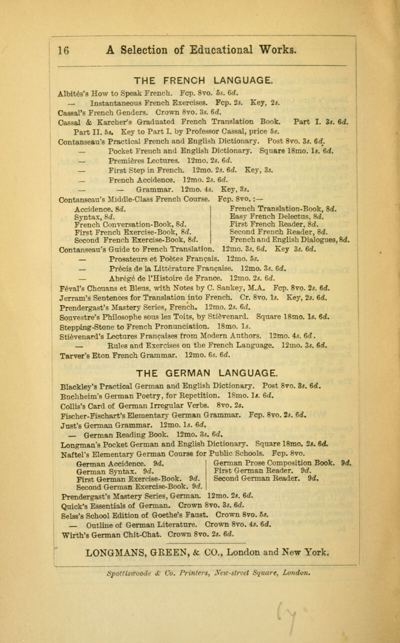 THE FRENCH LANGUAGE. Albites's How to Speak French. Fcp. 8vo. 5s. Gd. — Instantaneous French Exercises. Fcp. 2s. Key, 2s. Cassal's French Genders. Crown 8vo. 3.?. 6c?. Oassal & Karcher's Graduated French Translation Book. Part I. 2s. Gd. Part II. 5s. Key to Part I. by Professor Cassal, price 5*. Contanseau's Practical French and English Dictionary. Post 8vo. 3s. 6c?. — Pocket French and English Dictionary. Square 18mo. 1*. Gd. — Premieres Lectures. 12mo. 2s. Gd. — First Step in French. 12mo. 2s. Gd. Key, 3s. French Accidence. 12mo. 2s. Gd. — — Grammar. 12mo. 4s. Key, 3s. Contanseau's Middle-Class French Course. Fcp. 8vo. :— Accidence, Sd. French Translation-Book, Sd. Syntax, Sd. Easy French Delectus, Sd. French Conversation-Book, Sd. First French Reader, Sd. First French Exercise-Book, Sd. Second French Reader, Sd. Second French Exercise-Book, Sd. French and English Dialogues, Sd. Contanseau's Guide to French Translation. 12mo. 3s. Gd. Key 3s. Gd. — Prosateurs et Poetes Francais. 12mo. 5s. — Precis de la Litterature Francaise. 12mo. 3s. Gd. — Abrege de l'Histoire de France. 12mo. 2s. Gd. Feval's Chouans et Bleus, with Notes by C. Sankey, M.A. Fcp. 8vo. 2s. Gd. Jerram's Sentences for Translation into French. Cr. 8vo. Is. Key, 2s. Gd. Prendergast's Mastery Series, French. 12mo. 2s. Gd. Souvestre's Philosophe sous les Toits, by Stievenard. Square 18mo. Is. Gd. Stepping-Stone to French Pronunciation. 18mo. Is. Stievenard's Lectures Francaises from Modern Authors. 12mo. 4s. Gd. — Rules and Exercises on the French Language. 12mo. 3s. Gd. Tarver's Eton French Grammar. 12mo. Gs. Gd. THE GERMAN LANGUAGE. Blackley's Practical German and English Dictionary. Post 8vo. 3s. 6d. Bnchheim's German Poetry, for Repetition. 18mo. Is. Gd. Collis's Card of German Irregular Verbs. 8vo. 2*. Fischer-Fischart's Elementary- German Grammar. Fcp. 8vo. 2s. Gd. Just's German Grammar. 12mo. Is. Gd. — German Reading Book. 12mo. 3s. 6c?. Longman's Pocket German and English Dictionary. Square 18mo. 2s. Gd, Naftel's Elementary German Course for Public Schools. Fcp. 8vo. German Accidence. 9c?. ! German Prose Composition Book. 2d. First German Reader. 9c?. Second German Reader. 9d. German Syntax. 9c? First German Exercise-Book. 9c?. Second German Exercise-Book. 9c?. Prendergast's Mastery Series, German. 12mo. 2s. Gd. Quick's Essentials of German. Crown 8vo. 3s. 6c?. Selss's School Edition of Goethe's Faust. Crown 8vo. 5s. Outline of German Literature. Crown 8vo. 4s. Gd. Wirth's German Chit-Chat. Crown 8vo. 2s. Gd. LONGMANS, GREEN, & CO., London and New York. Spoltistcoode <C Co. Printers, Xeic-slrcel Square, London.