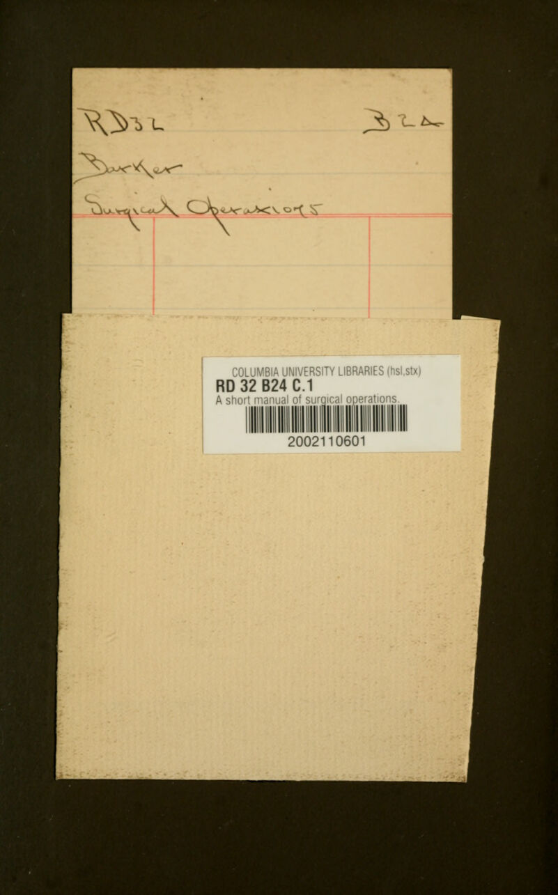 j*> 'Li, \\ «i\^«A, ^—/Go ^sr>^<\.o^^ COLUMBIA UNIVERSITY LIBRARIES (hsl.stx) RD 32 B24 C.1 A short manual of surgical operations 2002110601