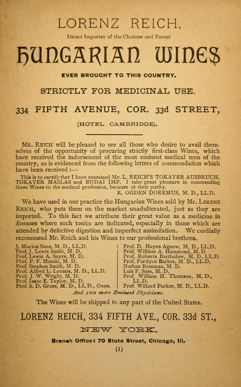 LORENZ REICH, Direct Importer of the Choicest and Purest EVER BROUGHT TO THIS COUNTRY. STRICTLY FOR MEDICINAL USE. 334 FIFTH AVENUE, COR. 33d STREET, (HOTEL CAMBRIDGE). Mr. Retch will be pleased to see all those who desire to avail them- selves of the opportunity of procuring strictly first-class Wines, which have received the indorsement of the most eminent medical men of the country, as is evidenced from the following letters of commendation which have been received :— This is to certify that I have examined Mr. L. REICH'S TOKAYER AUSBRUCH, TOKAYER MASLAS and BUDAI IMP. I take great pleasure in commending these Wines to the medical profession, because of their purity. R. OGDEN DOREMUS, M. D., LL.D. We have used in our practice the Hungarian Wines sold by Mr. Lorenz Reich, who puts them on the market unadulterated, just as they are imported. To this fact we attribute their great value as a medicine in diseases where such tonics are indicated, especially in those which are attended by defective digestion and imperfect assimilation. We cordially recommend Mr. Reich and his Wines to our professional brethren. J. Marion Sims, M. D., LL.D. I Prof. D. Hayes Agnew, M. D., LL.D. Prof. J. Lewis Smith, M. D. Prof, Lewis A. Sayre, M. D. Prof. P. F. Munde, M. D. Prof. Stephen Smith, M. D. Prof. Alh-ed L. Loomis, M. D., LL.D. Prof. J. W. Wright, M. D. Prof. Isaac E. Taylor, M. D. Prof. S. D. Gross, M. D., LL.D., Oxon. Prof. William A. Hammond, M.D. Prof. Roberts Bartholow, M. D, LL.D. Prof. Fordyce Barker, M. D., LL.D. Nathan Bozeman, M. D. Luis F. Sass, M. D. Prof. William H. Thomson, M. D., LL.D. Prof. WUlard Parker, M. D., LL.D. And lOO more Eminent Physicians. The Wines will be shipped to any part of the United States. LORENZ REICH, 334 FIFTH AYE., COR. 33d ST., Bran«h Office: 70 State Street, Chicago, III.