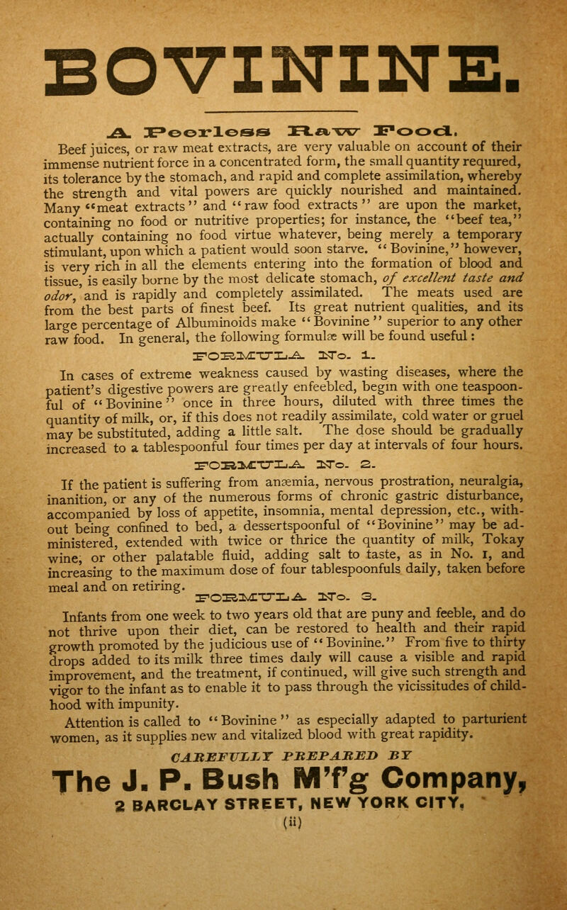 BOVININE. Beef juices, or raw meat extracts, are very valuable on account of their immense nutrient force in a concentrated form, the small quantity required, its tolerance by the stomach, and rapid and complete assimilation, whereby the strength and vital powers are quickly nourished and maintained. Many ««meat extracts and raw food extracts are upon the market, containing no food or nutritive properties; for instance, the beef tea, actually containing no food virtue whatever, being merely a temporary stimulant, upon which a patient would soon starve. Bovinine, however, is very rich in all the elements entering into the formation of blood and tissue, is easily borne by the most delicate stomach, 0/ excellent taste and odor, \nd is rapidly and completely assimilated. The meats used are from' the best parts of finest beef. Its great nutrient qualities, and its large percentage of Albuminoids make Bovmine superior to any other raw food. In general, the following formulae will be found useful: In cases of extreme weakness caused by wasting diseases, where the patient's digestive powers are greatly enfeebled, begm with one teaspoon- ful of Bovinine once in three hours, diluted with three times the quantity of milk, or, if this does not readily assimilate, cold water or gruel may be substituted, adding a little salt. The dose should be gradually increased to a tablespoonful four times per day at intervals of four hours. If the patient is suffering from anaemia, nervous prostration, neuralgia, inanition, or any of the numerous forms of chronic gastric disturbance, accompanied by loss of appetite, insomnia, mental depression, etc., with- out being confined to bed, a dessertspoonful of Bovinine may be ad- ministered, extended with twice or thrice the quantity of milk, Tokay wine, or other palatable fluid, adding salt to taste, as in No. i, and increasing to the maximum dose of four tablespoonfuls daily, taken before meal and on retiring. I^OES.^viE'CrXj.^ OiTo. 3. Infants from one week to two years old that are puny and feeble, and do not thrive upon their diet, can be restored to health and their rapid growth promoted by the judicious use of Bovinine. From five to thirty drops added to its milk three times daily will cause a visible and rapid improvement, and the treatment, if continued, will give such strength and vigor to the infant as to enable it to pass through the vicissitudes of child- hood with impunity. Attention is called to Bovinine as especially adapted to parturient women, as it supplies new and vitalized blood with great rapidity. CAJREFTJjLTjT rHEFAItEn BY The J. P- Bush MTg Companyp
