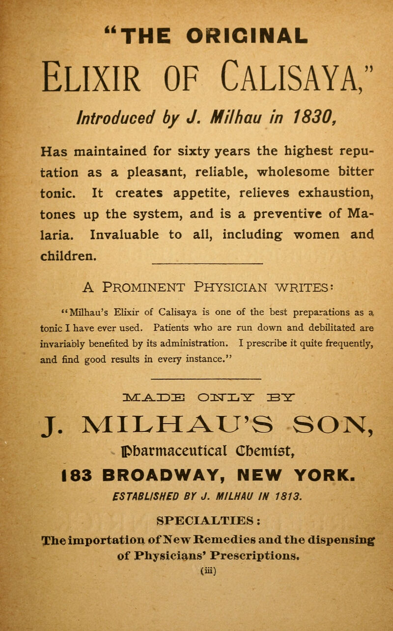 THE ORIGINAL Elixir of Calisaya, Introduced by J. Milhau in 1830, Has maintained for sixty years the highest repu- tation as a pleasant, reliable, wholesome bitter tonic. It creates appetite, relieves exhaustion, tones up the system, and is a preventive of Ma-^ laria. Invaluable to all, including women and children. A Prominent Physician writes: Milhau's Elixir of Calisaya is one of the best preparations as a tonic I have ever used. Patients who are run down and debilitated are invariably benefited by its administration. I prescribe it quite frequently, and find good results in every instance. J. MILHAU'S SON, ^ pbarmaceutical Cbemtst, 183 BROADWAY, NEW YORK. ESTABLISHED Br J. MILHAU IN 1813. SPECIALTIES: The importation of New Remedies and the dispensing of Physici^-ns' Prescriptions.