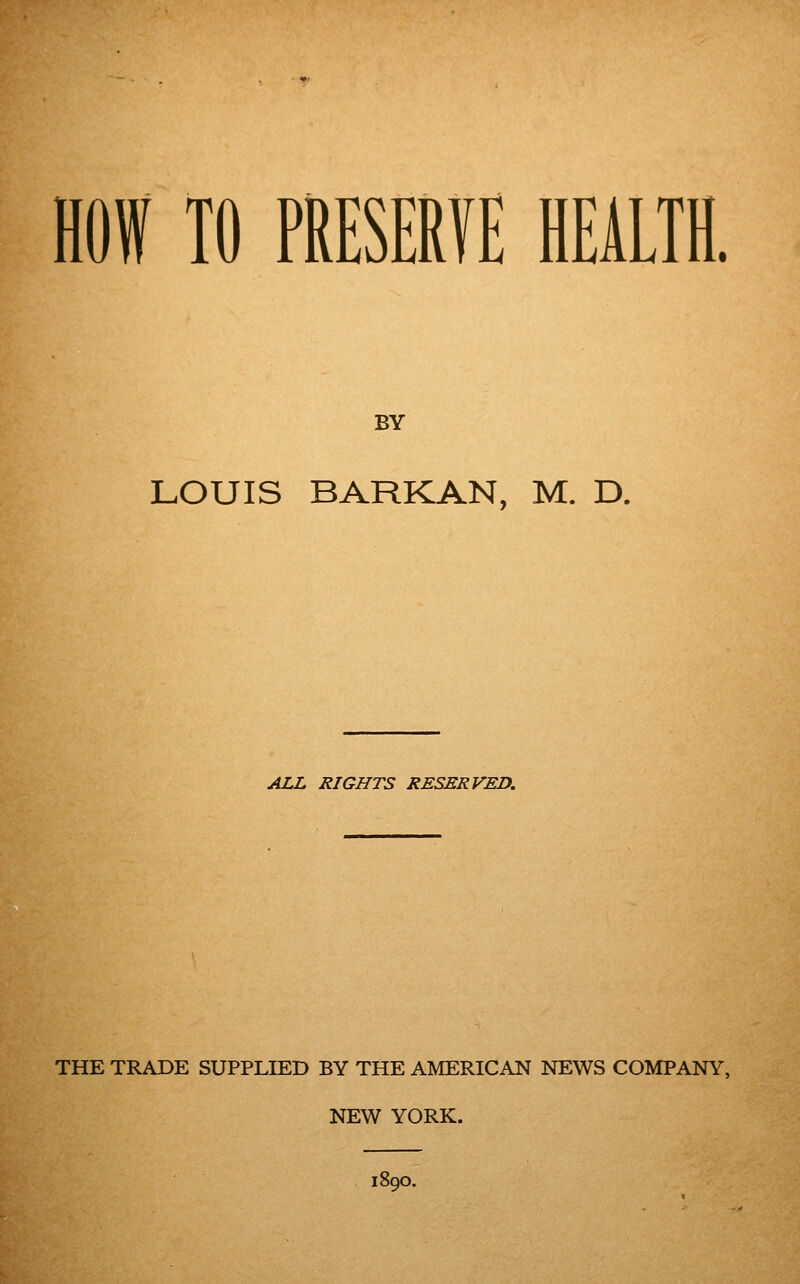 HOW TO PRESERVE HEALTH. BY LOUIS BARK AN, M. D. ALL RIGHTS RESERVED. THE TRADE SUPPLIED BY THE AMERICAN NEWS COMPANY, NEW YORK. 1890.