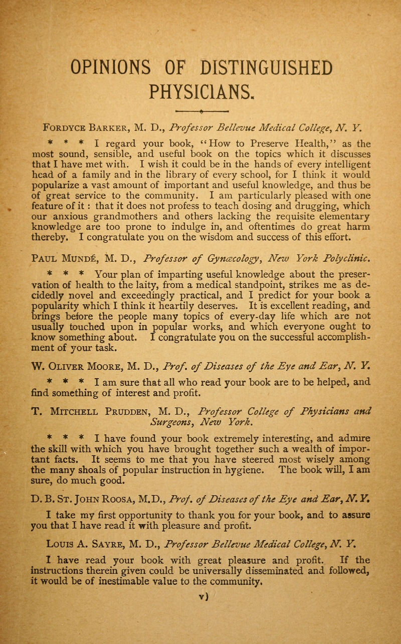 OPINIONS OF DISTINGUISHED PHYSICIANS. FORDYCE Barker, M. D., Professor Bellevue Medical College, N. V. * * * I regard your book, '' How to Preserve Health,'' as the most sound, sensible, and useful book on the topics which it discusses that I have met with, I wish it could be in the hands of every intelligent head of a family and in the library of every school, for I think it would popularize a vast amount of important and useful knowledge, and thus be of great service to the community. I am particularly pleased with one feature of it : that it does not profess to teach dosing and drugging, which our anxious grandmothers and others lacking the requisite elementary knowledge are too prone to indulge in, and oftentimes do great harm thereby. I congratulate you on the wisdom and success of this effort. Paul Mund^, M. D., Professor of Gyncecology, New York Polyclinic. * * * Your plan of imparting useful knowledge about the preser- vation of health to the laity, from a medical standpoint, strikes me as de- cidedly novel and exceedingly practical, and I predict for your book a popularity which I think it heartily deserves. It is excellent reading, and brings before the people many topics of every-day life which are not usually touched upon in popiJar works, and which everyone ought to know something about. I congratulate you on the successful accomplish- ment of your task. W. Oliver Moore, M. D., Prof, of Diseases of the Eye and Ear, N, F, * * * I am sure that all who read your book are to be helped, and find something of interest and profit. T. Mitchell Prudden, M. D., Professor College of Physicians and Surgeons, New York. * * * I have found your book extremely interesting, and admire the skill with which you have brought together such a wealth of impor- tant facts. It seems to me that you have steered most wisely among the many shoals of popular instruction in hygiene. The book will, I am sure, do much good. D. B. St. John Roosa, M.D., Prof, of Diseases of the Eye and Ear, N. Y, I take my first opportunity to thank you for your book, and to assure you that I have read it with pleasure and profit. Louis A. Sayre, M. D., Professor Bellevue Medical College, N. Y, I have read your book with great pleasure and profit. If the instructions therein given could be universally disseminated and followed, it would be of inestimable value to the community.