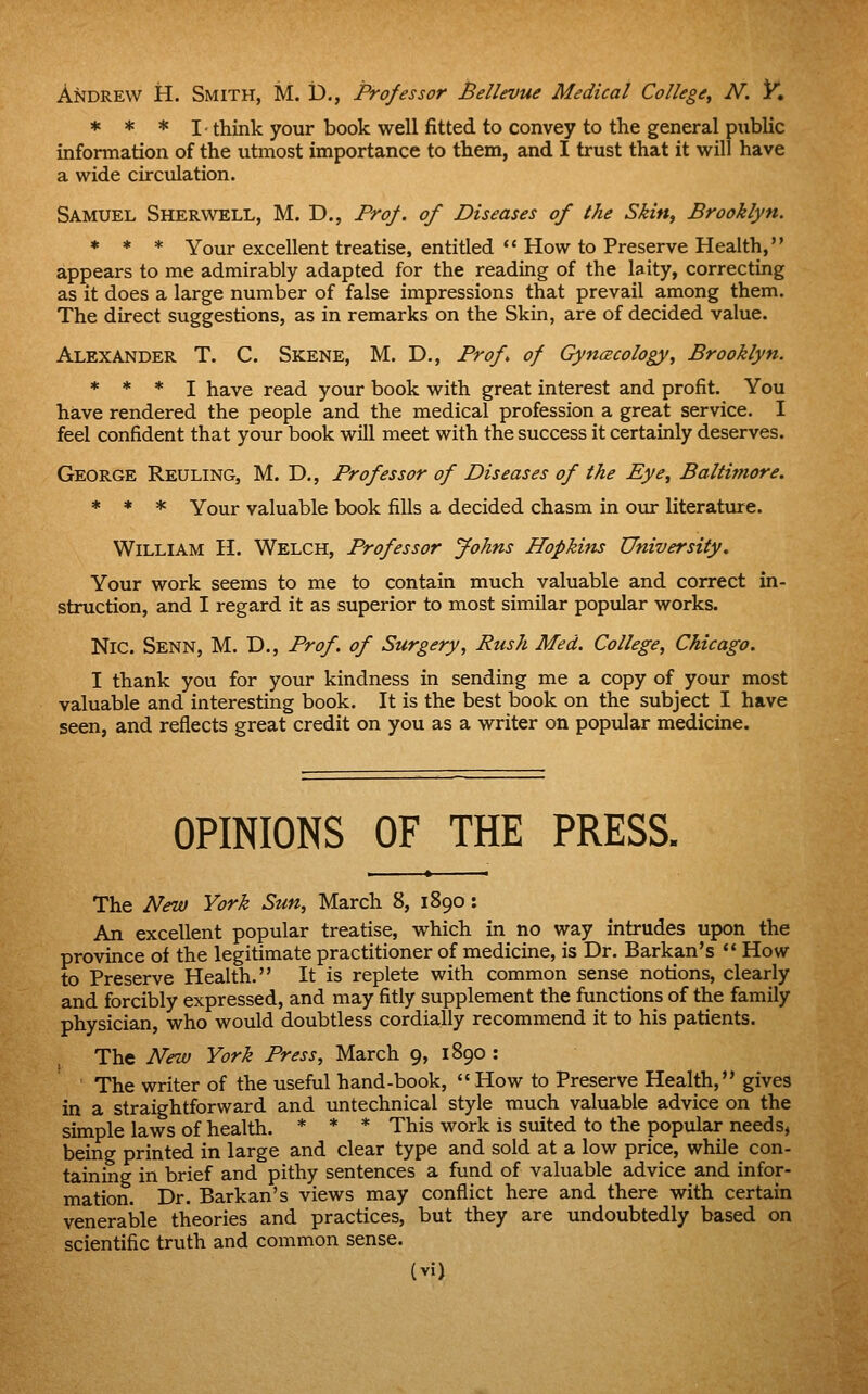 Andrew H. Smith, M. D., Professor Bellevue Medical College^ N. K * * * I- think your book well fitted to convey to the general public information of the utmost importance to them, and I trust that it will have a wide circulation. Samuel Sherwell, M. D., Prof, of Diseases of the Skin, Brooklyn. * * * Your excellent treatise, entitled How to Preserve Health, appears to me admirably adapted for the reading of the laity, correcting as it does a large number of false impressions that prevail among them. The direct suggestions, as in remarks on the Skin, are of decided value. Alexander T. C. Skene, M. D., Frof of Gyncecology, Brooklyn. * * * I have read your book with great interest and profit. You have rendered the people and the medical profession a great service. I feel confident that your book will meet with the success it certainly deserves. George Reuling, M. D., Professor of Diseases of the Eye, Baltimore. * * * Your valuable book fills a decided chasm in our literature. William H. Welch, Professor Johns Hopkins University, Your work seems to me to contain much valuable and correct in- struction, and I regard it as superior to most similar popular works. NiC. Senn, M. D., Prof, of Surgery, Rush Med. College, Chicago. I thank you for your kindness in sending me a copy of your most valuable and interesting book. It is the best book on the subject I have seen, and reflects great credit on you as a writer on popiilar medicine. OPINIONS OF THE PRESS. The New York Sun, March 8, 1890: An excellent popular treatise, which in no way intrudes upon the province of the legitimate practitioner of medicine, is Dr. Barkan's How to Preserve Health. It is replete with common sense notions, clearly and forcibly expressed, and may fitly supplement the functions of the family physician, who would doubtless cordially recommend it to his patients. The New York Press, March 9, 1890 : The writer of the useful hand-book, How to Preserve Health, gives in a straightforward and untechnical style much valuable advice on the simple laws of health. * * * This work is suited to the popular needs, being printed in large and clear type and sold at a low price, while con- taining in brief and pithy sentences a fund of valuable advice and infor- mation. Dr. Barkan's views may conflict here and there with certain venerable theories and practices, but they are undoubtedly based on scientific truth and common sense.