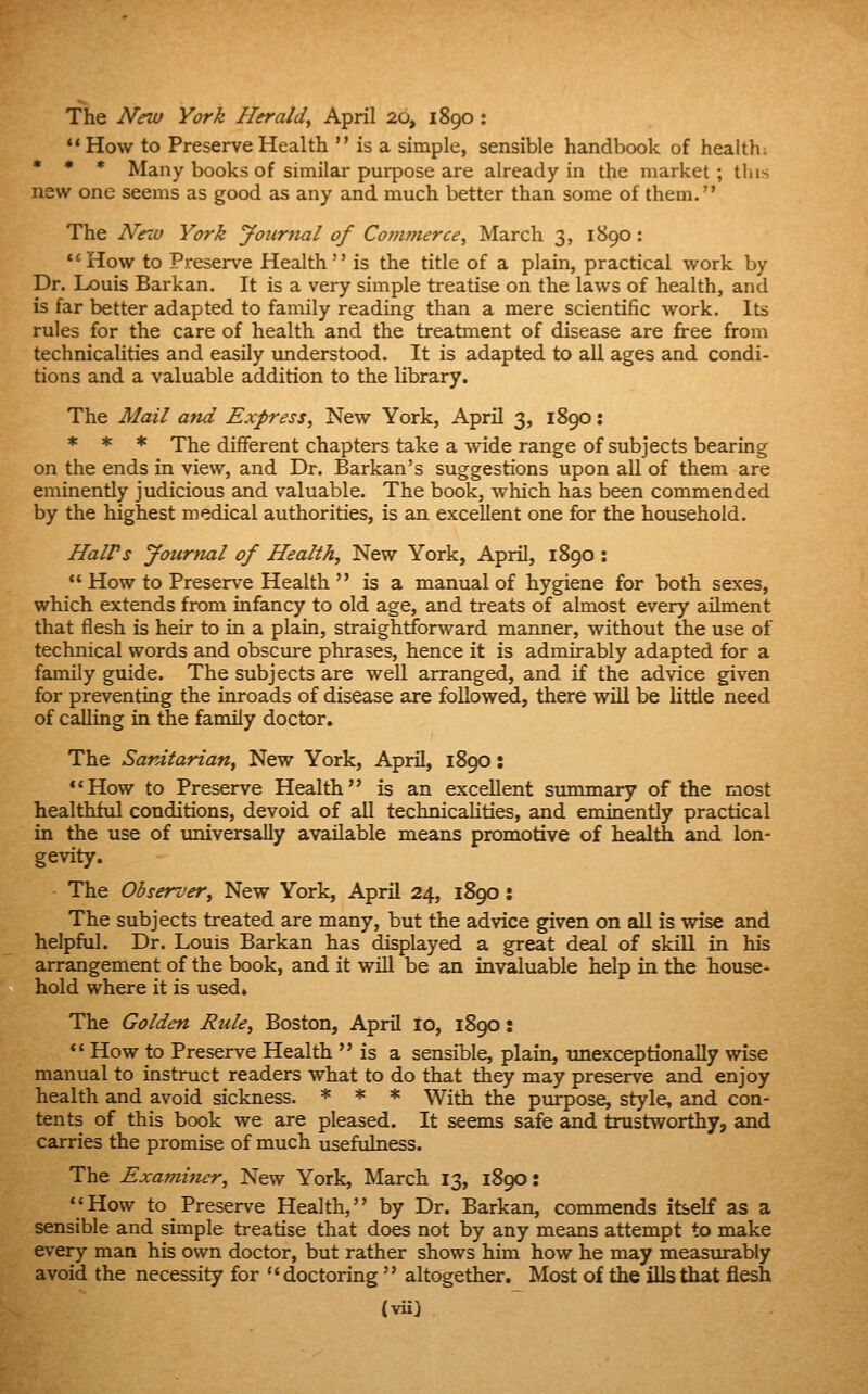 The New York Herald^ April 20, 1890 : *' How to Preserve Health is a simple, sensible handbook of health; * * * Many books of similar purpose are already in the market; this new one seems as good as any and much better than some of them. The NrM York Journal of Commerce, March 3, 1890: How to Preserve Health is the title of a plain, practical work by Dr. Louis Barkan. It is a very simple treatise on the laws of health, and is far better adapted to family reading than a mere scientific work. Its rules for the care of health and the treatment of disease are free from technicalities and easily understood. It is adapted to all ages and condi- tions and a valuable addition to the library. The Mail and Express, New York, April 3, 1890: * * * The dififerent chapters take a wide range of subjects bearing on the ends in view, and Dr. Barkan's suggestions upon all of them are eminently judicious and valuable. The book, which has been commended by the highest medical authorities, is an excellent one for the household. HalPs Jotirtial of Health, New York, April, 1890 : How to Preserve Health is a manual of hygiene for both sexes, which extends from infancy to old age, and treats of almost every ailment that flesh is heir to in a plain, straightforward manner, without the use of technical words and obscure phrases, hence it is admirably adapted for a family guide. The subjects are well arranged, and if the advice given for preventing the inroads of disease are followed, there will be littie need of calling in the family doctor. The Sanitarian, New York, April, 1890: How to Preserve Health is an excellent summary of the most healthful conditions, devoid of all technicahties, and eminently practical in the use of imiversally available means promotive of health and lon- gevity. The Observer, New York, April 24, 1890: The subjects treated are many, but the advice given on all is wise and helpful. Dr. Louis Barkan has displayed a great deal of skill in his arrangement of the book, and it will be an invaluable help in the house^ hold where it is used. The Golden Rule, Boston, April to, 1890; *' How to Preserve Health is a sensible, plain, nnexceptionally wise manual to instruct readers what to do that they may preserve and enjoy health and avoid sickness. * * * With the purpose, style, and con- tents of this book we are pleased. It seems safe and trustworthy, and carries the promise of much usefulness. The Examiner, New York, March 13, 1890: How to Preserve Health, by Dr. Barkan, commends itself as a sensible and simple treatise that does not by any means attempt to make every man his own doctor, but rather shows him how he may measurably avoid the necessity for doctoring altogether. Most of the ills that flesh